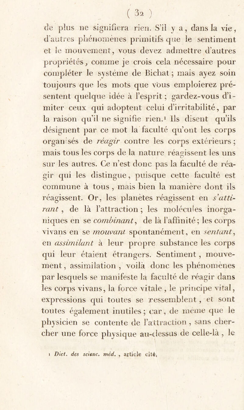 (le plus lie sigoinera rien. S’il y a, dans la vie ^ d’autres pliénoniènes primitifs que le sentiment et le mouvement, vous devez admettre d’autres propriétés^ comme je crois cela nécessaire pour compléter le système de Bichat ; mais ayez soin 9 toujours que les mots que vous emploierez pré¬ sentent quelque idée à l’esprit ; gardez-vous d’i¬ miter ceux qui adoptent celui d’irritabilité, par la raison qu’il ne signifie rien.i lis disent qu’ils désignent par ce mot la faculté qu’ont les corps organisés de réagir contre les corps extérieurs ; mais tous les corps de la nature réagissent les uns sur les autres. Ce n’est donc pas la faculté de réa¬ gir c[üi les distingue, puisque cette faculté est commune à tous , mais bien la manière dont ils réagissent. Or, les planètes réagissent en s’atti¬ rant ^ de là l’attraction; les molécules inorga¬ niques en se combinant^ de là l’affinité ; les corps vivans en se mourant spontanément, en sentant^ en assimilant à leur propre substance les corps qui leur étaient étrangers. Sentiment, mouve¬ ment, assimilation , voilà donc les phénomènes par lesquels se manifeste la faculté de réagir dans les corps vivans, la force vitale , le principe vital, expressions qui toutes se iressemblent, et sont toutes également inutiles; t'ar, de meme que le physicien se contente de l’attraction , sans cher¬ cher une force physique au-dessus de celle-là , le 1 Oict. des scienc, méd. , article cité,