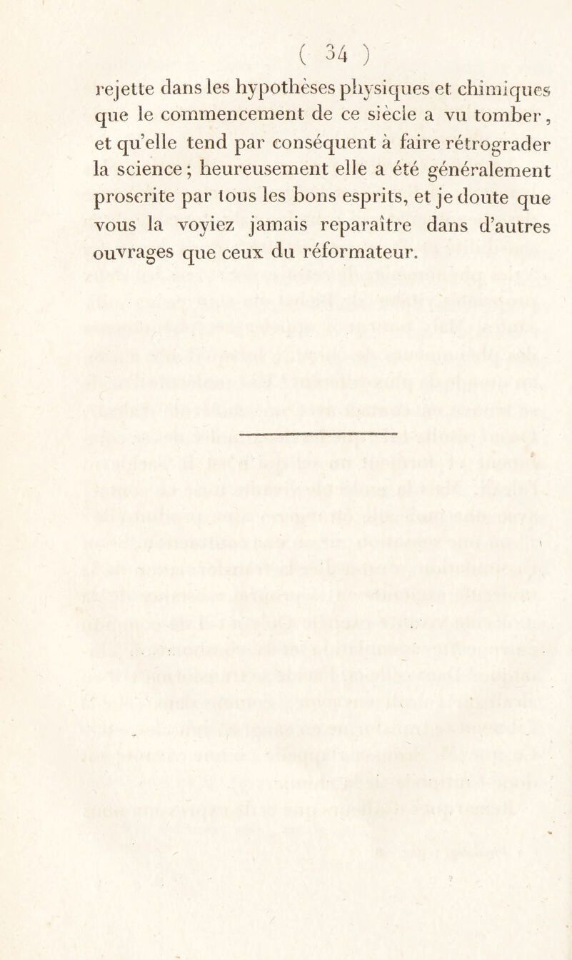 rejette dans les hypothèses physiques et chimiques que le commencement de ce siècle a vu tomber, et quelle tend par conséquent à faire rétrograder la science ; heureusement elle a été généralement proscrite par tous les bons esprits, et je doute que vous la voyiez jamais reparaître dans d’autres ouvrages que ceux du réformateur.