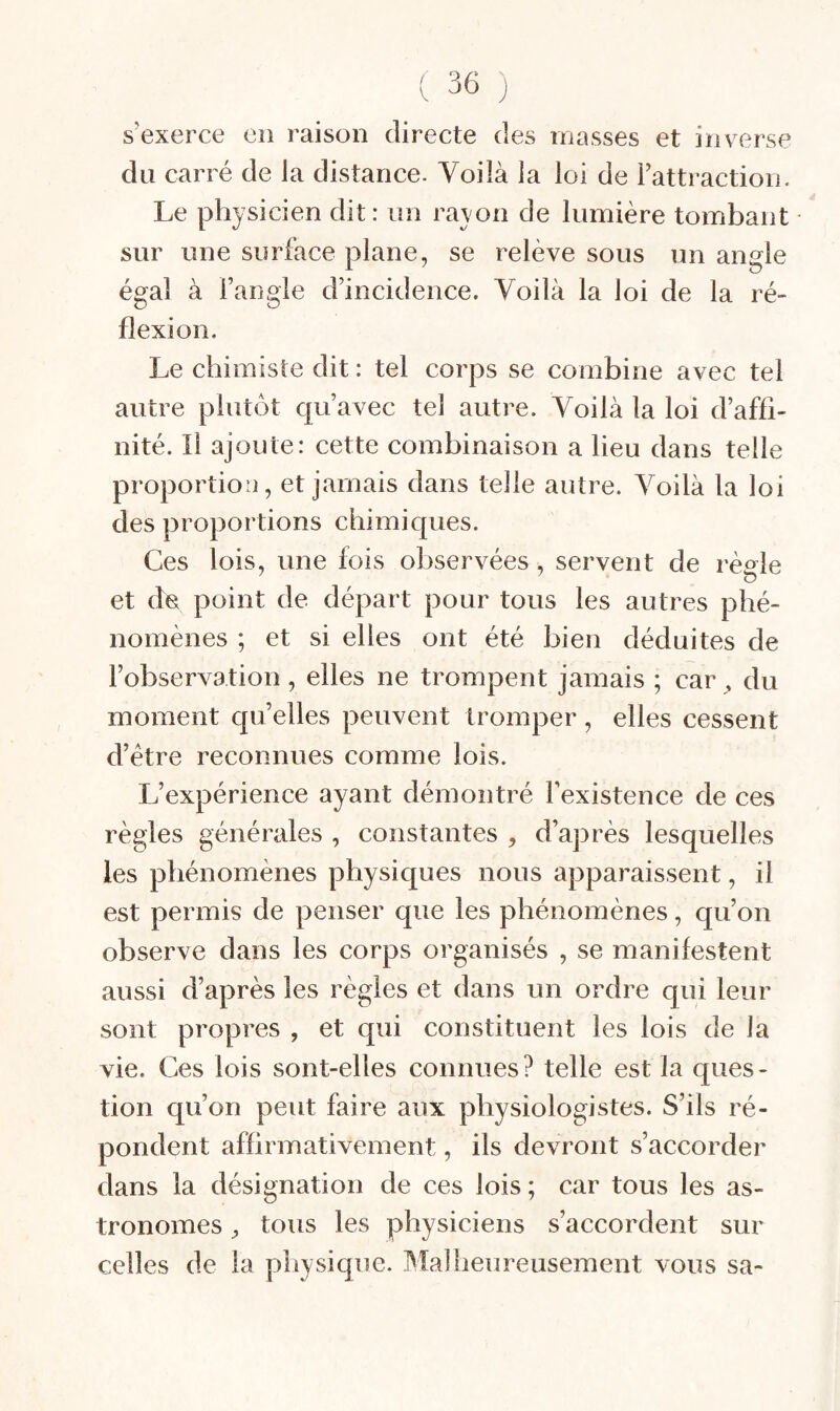 s’exerce en raison directe des masses et inverse du carré de la distance. Voilà la loi de l’attraction. Le physicien dit : un rayon de lumière tombant sur une surface plane, se relève sous un angle égal à l’angle d’incidence. Voilà la loi de la ré¬ flexion. Le chimiste dit : tel corps se combine avec tel autre plutôt qu’avec tel autre. Voilà la loi d’affi¬ nité. Il ajoute: cette combinaison a lieu dans telle proportion, et jamais dans telle autre. Voilà la loi des proportions chimiques. Ces lois, une fois observées, servent de règle et de point de départ pour tous les autres phé¬ nomènes ; et si elles ont été bien déduites de l’observation, elles ne trompent jamais ; car , du moment quelles peuvent tromper, elles cessent d’étre reconnues comme lois. L’expérience ayant démontré l’existence de ces règles générales , constantes , d’après lesquelles les phénomènes physiques nous apparaissent, il est permis de penser que les phénomènes, qu’on observe dans les corps organisés , se manifestent aussi d’après les règles et dans un ordre qui leur sont propres , et qui constituent les lois de la vie. Ces lois sont-elles connues? telle est la ques¬ tion qu’on peut faire aux physiologistes. S’ils ré¬ pondent affirmativement, ils devront s’accorder dans la désignation de ces lois; car tous les as¬ tronomes ^ tous les physiciens s’accordent sur celles de la pliysique. Malheureusement vous sa-