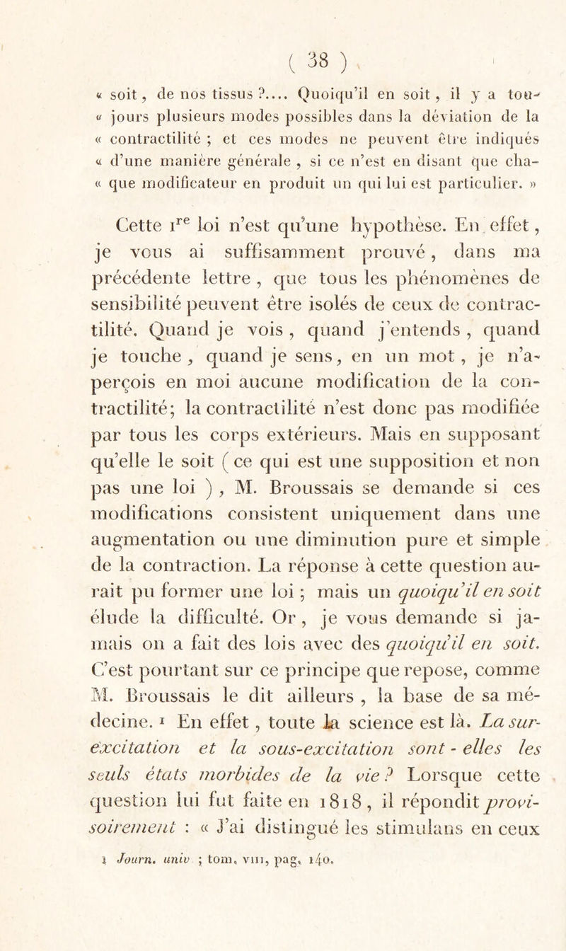 ( :i8 ) « soit, de nos tissus ?— Quoiqu’il en soit, il j a tou- « jours plusieurs modes possibles dans la déyiation de la « contractilité ; et ces modes ne peuvent être indiqués « d’une manière générale , si ce n’est en disant que cha- « que modificateur en produit un qui lui est particulier. » Cette C® loi n’est qu’une hypothèse. En effet, je vous ai suffisaiTunent prouvé, dans ma précédente lettre , que tous les phénomènes de sensibilité peuvent être isolés de ceux de contrac¬ tilité. Quand je vois , quand j’entends , quand je touche quand je sens, en un mot, je n’a¬ perçois en moi aucune modification de la con¬ tractilité; la contractilité n’est donc pas modifiée par tous les corps extérieurs. Mais en supposant qu’elle le soit ( ce qui est une supposition et non pas une loi ) , M. Broussais se demande si ces modifications consistent uniquement dans une augmentation ou une diminution pure et simple de la contraction. La réponse à cette question au¬ rait pu former une loi ; mais un quoiqu’il eji soit élude la difficulté. Or, je vous demande si ja¬ mais on a fait des lois avec des quoiqu’il en soit. C’est pourtant sur ce principe que repose, comme M. Broussais le dit ailleurs , la base de sa mé¬ decine. I En effet, toute Ei science est là. La sur- excitation et la sous-excitation sont - elles les seuls états morbides de la vie ? Lorsque cette question lui fut faite en 1818, il répondit provi¬ soirement : « J’ai distingué les stimulans en ceux i Journ. univ ; tom, viii, pag, i4o.