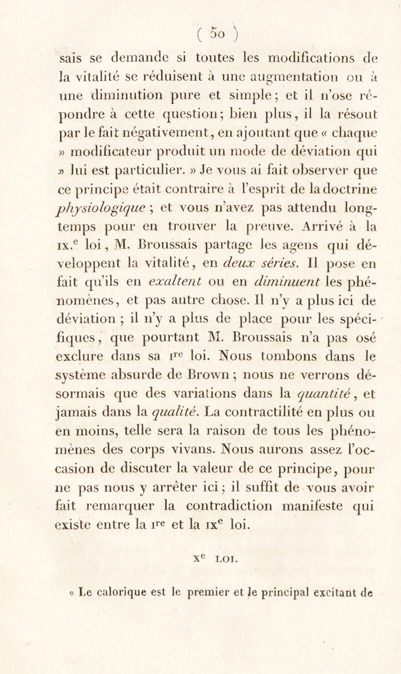 sais se demaiide si toutes les modifications de la vitalité se réduisent à une auo^raentation ou à une diminution pure et simple ; et il n’ose ré¬ pondre à cette question; bien plus, il la résout par le fait négativement, en ajoutant que cr chaque » modificateur produit un mode de déviation qui ;» lui est particulier. » Je vous ai fait observer que ce principe était contraire à l’esprit de la doctrine physiologique ; et vous n’avez pas attendu long¬ temps pour en trouver la preuve. Arrivé à la IX.® loi, M. Broussais partage les agens qui dé¬ veloppent la vitalité, en deux séries. Il pose en fait qu’ils en exaltent ou en diminuent les phé¬ nomènes, et pas autre chose. Il n’y a plus ici de déviation ; il n’y a plus de place pour les spéci¬ fiques , que pourtant M. Broussais n’a pas osé exclure dans sa loi. Nous tombons dans le système absurde de Brown ; nous ne verrons dé¬ sormais que des variations dans la quantité, et jamais dans la qualité. La contractilité en plus ou en moins, telle sera la raison de tous les phéno¬ mènes des corps vivans. Nous aurons assez l’oc¬ casion de discuter la valeur de ce principe, pour ne pas nous y arrêter ici ; il suffit de vous avoir fait remarquer la contradiction manifeste qui existe entre la ne et la ix® loi. X^ LOI. « Le calorique est le premier et le principal excitant de