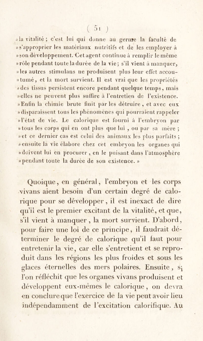 ,) la TÎtalité ; c’est lui qui donne au gernie la faculté de «s’approprier les matériaux nutritifs et de les employer à » son développement. Cet agent continue à remplir le meme «rôle pendant toute la durée de la vie; s’il vient à manquer;, «les autres stimulans ne produisent plus leur elïet accou- «tumé, et la mort survient. Il est vrai que les propriétés «des tissus persistent encore pendant quelque temps, mais «elles ne peuvent plus sulfire à l’entretien de l’existence. «Enfin la chimie brute finit parles détruire, et avec cjix «disparaissent tous les phénomènes qui pourraient rappeler «l’état de vie. Le calorique est fourni à l’embryon par «tous les corps qui en ont plus que lui , ou par sa mère ; «et ce dernier cas est celui des animaux les plus parfaits ; «ensuite la vie élabore chez cet embryon les organes qui «doivent lui en procurer, en le puisant dans l’atmosphère «pendant toute la durée de son existence. » Quoique, en général, Fembryon et les corps vivans aient besoin d’un certain degré de calo¬ rique pour se développer, il est inexact de dire qu’il est le premier excitant de la vitalité, et que, s’il vient à manquer, la mort survient. D’abord, pour faire une loi de ce principe, il faudrait dé¬ terminer le degré de calorique qu’il faut pour entretenir la vie, car elle s’entretient et se repro¬ duit dans les régions les plus froides et sous les glaces éternelles des mers polaires. Ensuite , s^ l’on réfléchit que les organes vivans produisent et développent eux-mémes le calorique, on devra en concliii’eque l’exercice de la vie peut avoir lieu indépendamment de l’excitation calorifique. Au