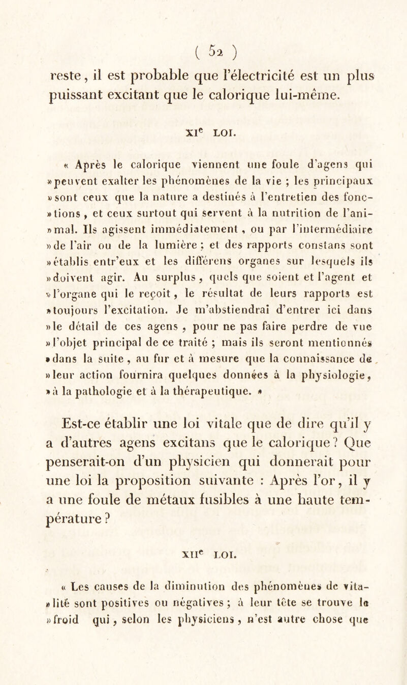 ( ) reste, il est probable que Félectricité est un plus puissant excitant que le calorique lui-même. XI® LOI. « Après le calorique viennent une foule d’agen s qui » peu vent exalter les phénomènes de la vie ; les principaux »sont ceux que la nature a destinés à l’entretien des fonc- «tions , et ceux surtout qui servent à la nutrition de l’ani- «maî. Ils agissent immédiatement, ou par l’intermédiaire » de l’air ou de la lumière; et des rapports constans sont «établis entr’eux et les différens organes sur lesquels ils «doivent agir. Au surplus, quels que soient et l’agent et «l’organe qui le reçoit, le résultat de leurs rapports est » toujours l’excitation. Je m’abstiendrai d’entrer ici dans ))le détail de ces agens , pour ne pas faire perdre de vue «l’objet principal de ce traité ; mais ils seront mentionnés • dans la suite , au fur et à mesure que la connaissance de, «leur action fournira quelques données à la physiologie, »à la pathologie et à la thérapeutique. «* Est-ce établir une loi vitale que de dire qu’il y a d’autres agens excitans que le calorique ? Que penserait-on d’un physicien qui donnerait pour une loi la proposition suivante : Après l’or, il y a une foule de métaux fusibles à une haute tem¬ pérature ? XII® LOI. « Les causes de la diminution des phénomène» de vita- »lité sont positives ou négatives; à leur tète se trouve 1« «froid qui, selon les physiciens, n’est autre chose que