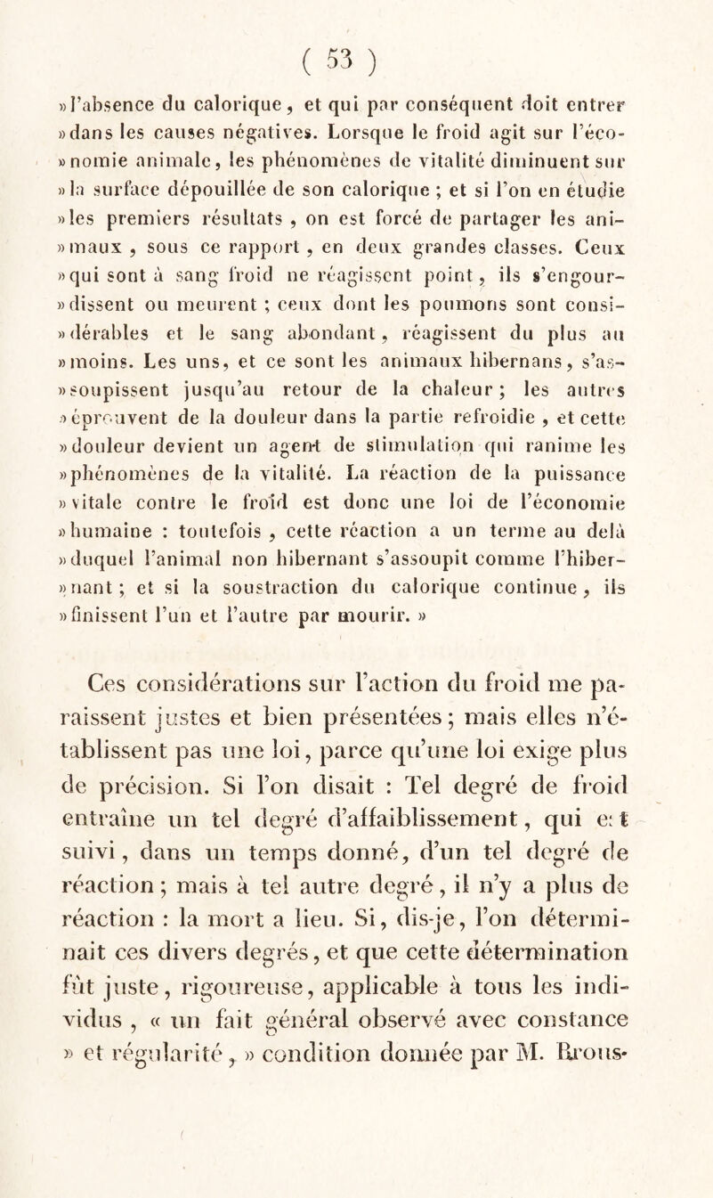 »I’absence du calorique, et qui par conséquent doit entrer «dans les causes négatives. Lorsque le froid agit sur l’éco- «nomie animale, les phénomènes de vitalité diminuent sur » la surface dépouillée de son calorique ; et si l’on en étudie «les premiers résultats , on est forcé de partager les ani- «maux , sous ce rapport , en deux grandes classes. Ceux «qui sont à sang froid ne réagissent point, iis s’engour- » dissent ou meurent ; ceux dont les poumons sont consi- «dérables et le sang abondant, réagissent du plus au «moins. Les uns, et ce sont les animaux liibernans, s’as- «soupissent jusqu’au retour de la chaleur; les autres «éprouvent de la douleur dans la partie refroidie , et cette «douleur devient un agen-t de stimulation qui ranime les «phénomènes de la vitalité. La réaction de la puissance » vitale contre le froid est donc une loi de l’économie «humaine : toutefois , cette réaction a un terme au delà «duquel l’animal non hibernant s’assoupit comme l’hiber- » riant; et si la soustraction du calorique continue, ils «finissent l’un et l’autre par aiourir. » Ces considérations sur l’action du froid me pa- raissent justes et bien présentées; mais elles n’é¬ tablissent pas une loi, parce qu’une loi exige plus de précision. Si l’on disait : Tel degré de froid entraîne un tel degré d’abaiblissement, qui e^ t suivi, dans un temps donné, d’un tel degré de réaction ; mais à tel autre degré, il n’y a plus de réaction : la mort a lieu. Si, dis-je, l’on détermi¬ nait ces divers degrés, et que cette détermination fût juste, rigoureuse, applicable à tous les indi¬ vidus , « un fait général observé avec constance » et régularité, » condition donnée par M. lii'ous»