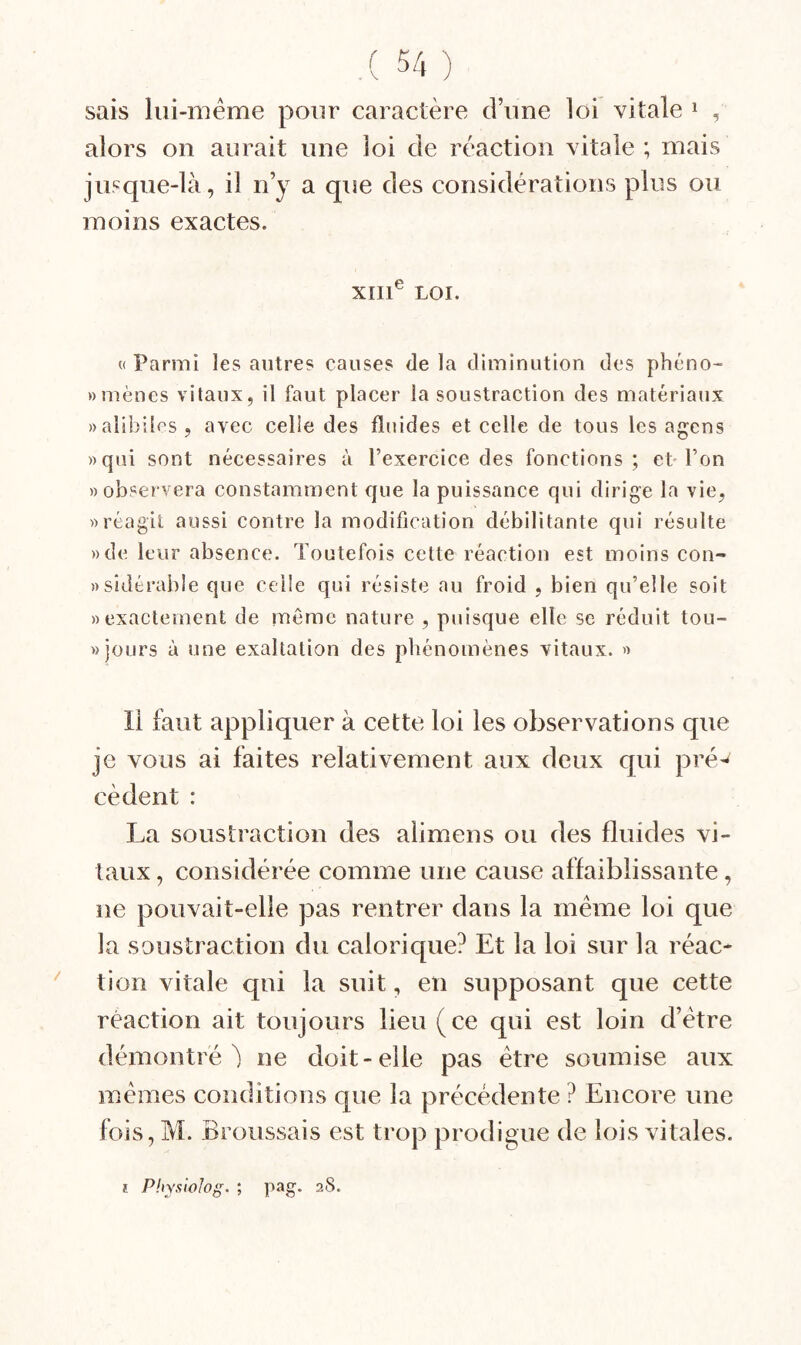 sais lui-même pour caractère d’une loi vitale ^ , alors on aurait une loi de réaction vitale; mais jusque-là, il n’y a que des considérations plus ou moins exactes. XIII® LOI. « Parmi les autres causes de la diminution des phéno- «mènes vitaux, il faut placer la soustraction des matériaux «alibiles, avec celle des fluides et celle de tous les agcns «qui sont nécessaires à l’exercice des fonctions; et l’on «observera constamment que la puissance qui dirige la vie, «réagit aussi contre la modification débilitante qui résulte «de leur absence. Toutefois cette réaction est moins con- «sidérable que celle qui résiste au froid , bien qu’elle soit «exactement de même nature , puisque elle se réduit tou- » jours à une exaltation des phénomènes vitaux. « Il faut appliquer à cette loi les observations que je vous ai faites relativement aux deux qui pré-' cèdent : La soustraction des alimens ou des fluides vi¬ taux , considérée comme une cause affaiblissante, ne pouvait-elle pas rentrer dans la même loi que la soustraction du calorique? Et la loi sur la réac* ' tion vitale qui la suit, en supposant que cette réaction ait toujours lieu (ce qui est loin d’être démontré) ne doit-elle pas être soumise aux mêmes conditions que la précédente ? Encore une fois, M. Broussais est trop prodigue de lois vitales. î Phyxiolog. ; pag. 28.