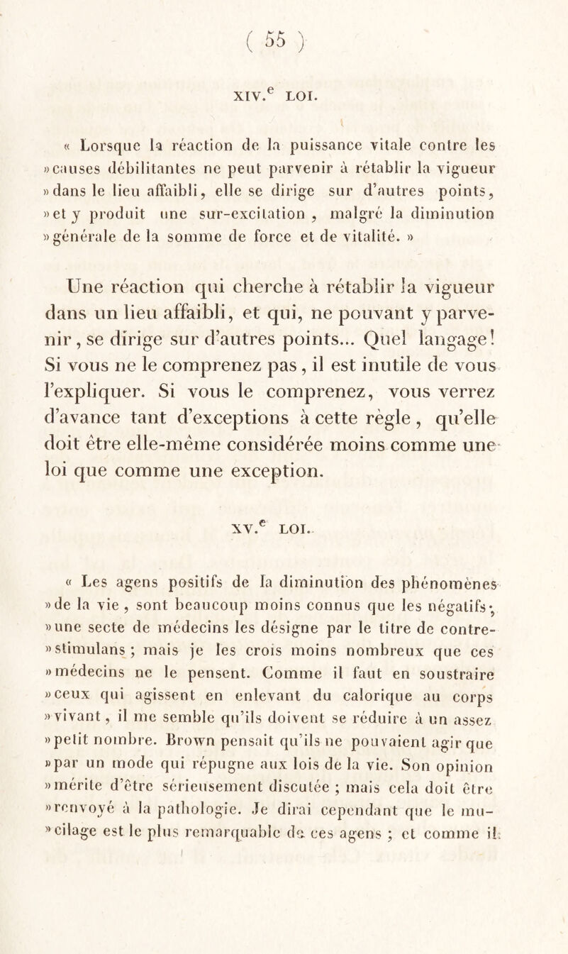 XIV. ® LOI. « Lorsque H réaction de la puissance vitale contre les «causes débilitantes ne peut parvenir à rétablir la vigueur «dans le lieu affaibli, elle se dirige sur d’autres points, «et y produit une sur-excitation, malgré la diminution «générale de la somme de force et de vitalité. « Une réaction qui cherche à rétablir la vigueur dans un lieu affaibli, et qui, ne pouvant y parve¬ nir, se dirige sur d’autres points... Quel langage! Si vous ne le comprenez pas, il est inutile de vous l’expliquer. Si vous le comprenez, vous verrez d’avance tant d’exceptions à cette règle, quelle doit être elle-même considérée moins comme une- loi que comme une exception. XV. ® LOI. « Les agens pasitifs de la diminution des phénomènes «de la vie , sont beaucoup moins connus que les négatifs*, «une secte de médecins les désigne par le titre de contre- «stimulans; mais je les crois moins nombreux que ces «médecins ne le pensent. Comme il faut en soustraire «ceux qui agissent en enlevant du calorique au corps «vivant, il me semble qu’ils doivent se réduire à un assez » petit nombre. Brown pensait qu’ils ne pouvaient agir que «par un mode qui répugne aux lois de la vie. Son opinion «mérite d’être sérieusement discutée ; mais cela doit être «renvoyé à la pathologie. Je dirai cependant que le mu- «cilage est le plus remarquable de. ces agens ; et comme ib