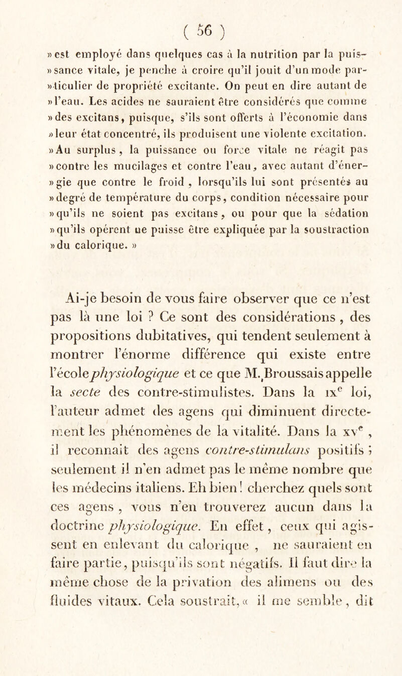 «est employé dans quelques cas à la nutrition par la puis- » sauce vitale, je penche à croire qu’il jouit d’un mode par- «liculier de propriété excitante. On peut en dire autant de «l’eau. Les acides ne sauraient être considérés que comme «des excitans, puisque, s’ils sont offerts à l’économie dans «leur état concentré, ils produisent une violente excitation. «Au surplus, la puissance ou force vitale ne réagit pas «contre les mucilages et contre l’eau, avec autant d’éner- «gie que contre le froid, lorsqu’ils lui sont présentés au «degré de température du corps, condition nécessaire pour «qu’ils ne soient pas excitans, ou pour que la sédation «qu’ils opèrent ue puisse être expliquée par la soustraction «du calorique. » Ai-je besoin de vous faire observer que ce n’est pas là une loi ? Ce sont des considérations , des propositions dubitatives, qui tendent seulement à montrer l’énorme différence qui existe entre V école physiologique et ce que M.^Broussais appelle la secte des contre-stimulistes. Dans la ix^ loi, Fauteur admet des agens qui diminuent directe¬ ment les pliénomènes de la vitalité. Dans la xv^ , il recormaii des agens contrestimidans positifs \ seulement il n’en admet pas le meme nombre que les médecins italiens. Eh bien ! cherchez quels sont ces agens , vous n’en trouverez aucun dans la doctrine physiologique. En effet, ceux qui agis¬ sent en enlevant du calorique , ne sauraient en faire partie, puisqu’ils sont négatifs. Il faut dire la même chose de la pinvation des aliraens ou des fluides vitaux. Cela soustrait,« il me semble, dit.