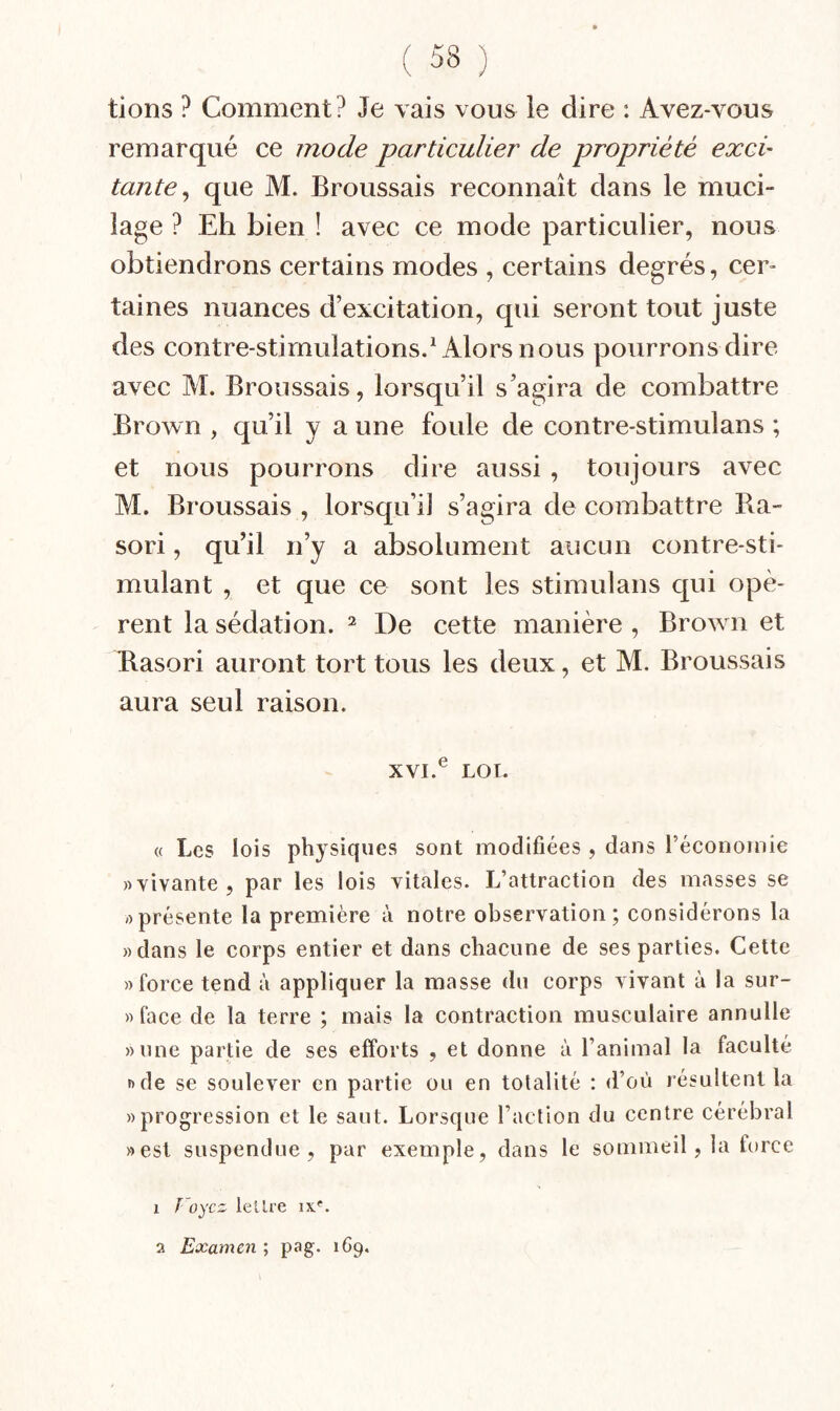 lions ? Comment? Je vais vous ie dire : Avez-vous remarqué ce mode particulier de propriété exci- tante ^ que M. Broussais reconnaît dans le muci¬ lage ? Eh bien ! avec ce mode particulier, nous obtiendrons certains modes , certains degrés, cer¬ taines nuances d’excitation, qui seront tout juste des contre-stimulations.^ Alors nous pourrons dire avec M. Broussais, lorsqu’il s’agira de combattre Brown , qu’il y a une foule de contre-stimulans ; et nous pourrons dire aussi, toujours avec M. Broussais , lorsqu’il s’agira de combattre Ra- sori, qu’il n’y a absolument aucun contre-sti¬ mulant , et que ce sont les stiraulans qui opè¬ rent la sédation. ^ De cette manière , Brown et Rasori auront tort tous les deux, et M. Broussais aura seul raison. XVI.^ LOI. « Les lois physiques sont modifiées , dans l’économie «vivante, par les lois vitales. L’attraction des masses se «présente la première à notre observation; considérons la «dans le corps entier et dans chacune de ses parties. Cette «force tend à appliquer la masse du corps vivant à la sur- » face de la terre ; mais la contraction musculaire annulle «une partie de ses efforts , et donne à l’animal la faculté «de se soulever en partie ou en totalité : d’où lésultent la «progression et le saut. Lorsque l’action du centre cérébral «est suspendue, par exemple, dans le sommeil, la torce 1 Foycz tel Ire