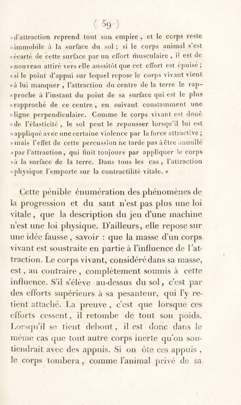 ( 59-) ')d’allraction reprend tout son empire, et le corps reste !)immobile à la surface du sol; si le corps animal s’est «écarté de cette surface par un effort musculaire , il est de )) nouveau attiré vers elle aussitôt que cet effort est épuisé ; ))si le point d’appui sur lequel repose le corps vivant vient »à lui manquer , l’attraction du centre de la terre le rap- » proche à l’instant du point de sa surface qui est le plus «rapproché de ce centre, en suivant constamment une «ligne perpendiculaire. Comme le corps vivant est doué «de l’élasticité, le sol peut le repousser lorsqu’il lui est «appliqué avec une certaine violence par la force attractive ; «mais l’effet de cette percussion ne tarde pas à être annuilé «par l’attraction, qui finit toujours par appliquer le corps ))à la surface de la terre. Dans tous les cas, l’attraction «physique l’emporte sur la contractilité vitale. » Cette pénible énumération des phénomènes de la progression et du saut n’est pas plus une loi vitale, que la description du jeu d’une machine n’est une loi physique. D’ailleurs, elle repose sur une idée fausse, savoir : que la masse d’un corps vivant est soustraite en partie à l’influence de l’at¬ traction. Le corps vivant, considéré dans sa masse, est, au contraire , complètement soumis à cette influence. S’il s’élève au-dessus du sol, c’est par des efforts supérieurs à sa pesanteur, qui l’y re¬ tient attaché. La preuve , c’est que lorsque ces efforts cessent, il retombe de tout son poids. T.orsqii’il se tient debout, il est donc dans le meme cas que tout autre corps inerte qu’on sou¬ tiendrait avec des appuis. Si on ôte ces appuis , le corps tombera , comme l’animal privé de sa