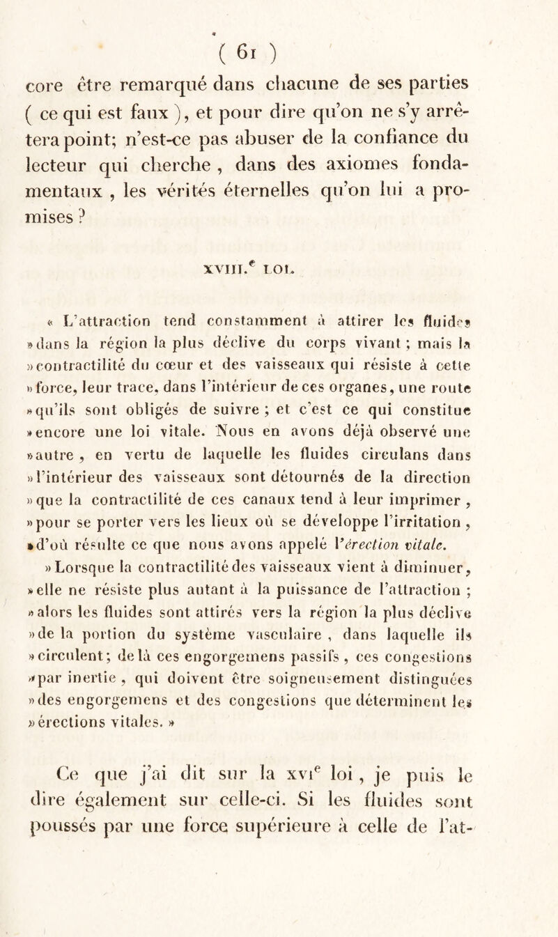 core être remarqué dans chacune de ses parties ( ce qui est faux ), et pour dire qu’on ne s’y arrê¬ tera point; n’est-ce pas abuser de la confiance du lecteur qui cherche , dans des axiomes fonda¬ mentaux , les vérités éternelles qu’on lui a pro¬ mises ? XVIII.^ lOt. « L’attraction tend constamment à attirer les fluides »dans la région la plus déclive du corps vivant; mais la )) contractilité du cœur et des vaisseaux qui résiste à oetle » force, leur trace, dans l’intérieur de ces organes, une route » qu’ils sont obligés de suivre; et c’est ce qui constitue » encore une loi \itale. Nous en avons déjà observé une » autre , en vertu de laquelle les fluides circulans dans » l’intérieur des vaisseaux sont détourné» de la direction «que la contractilité de ces canaux tend à leur imprimer , «pour se porter vers les lieux où se développe l’irritation , • d’où résulte ce que nous avons appelé Vérection vitale. «Lorsque la contractilité des vaisseaux vient à diminuer, »elle ne résiste plus autant à la puissance de l’attraction ; «alors les fluides sont attirés vers la région la plus déclive «de la portion du système vasculaire , dans laquelle il» «circulent; delà ces engorgemens passifs , ces congestions /<par inertie , qui doivent être soigneusement distinguées «des engorgemens et des congestions que déterminent les » érections vitales. « Ce que j’ai dit sur la xvC loi, je puis le dire également sur celle-ci. Si les fluides sont poussés par une force supérieure à celle de Fat-