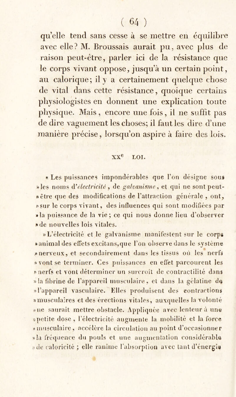 qu’elle tend sans cesse à se mettre en équilibre avec elle? M. Broussais aurait pu, avec plus de raison peut-être, parler ici de la résistance que le corps vivant oppose, jusqu’à un certain point, au calorique; il y a certainement quelque chose de vital dans cette résistance, quoique certains physiologistes en donnent une explication toute physique. Mais, encore une fois, il ne suffit pas de dire vaguement les choses; il faut les dire d’une manière précise, lorsqu’on aspire à faire des lois. XX® LOI. « Le? puissances impondérables que l’on désigne sous »les noms à*électricité , de galvanisme ^ et qui ne sont peut- »être que des modifications de l’attraction générale , ont, 7»sur le corps vivant, des influences qui sont modifiées par »la puissance de la vie; ce qui nous donne lieu d’observer »de nouvelles lois vitales. «L’électricité et le galvanisme manifestent sur le corps «animal des effets excitans,que l’on observe dans le système «nerveux, et secondairement dans les tissus où les nerfs » vont se terminer. Ces puissances en efi'et parcourent les «nerfs et vont déterminer un smeroît de contractilité dans » la fibrine de l’appareil musculaire, et dans la gélatine de «l’appareil vasculaire. Elles produisent des eonlractions «musculaires et des érections vitales, auxquelles la volonté «ne saurait mettre obstacle. Appliquée avec lenteur à une «petite dose, l’électricité augmente la mobilité et la force «musculaire, accélère la circulation au point d’occasionner «la fréquence du pouls et une augmentation considérable «de caloricité ; elle ranime l’absorption avec tant d’énergîti