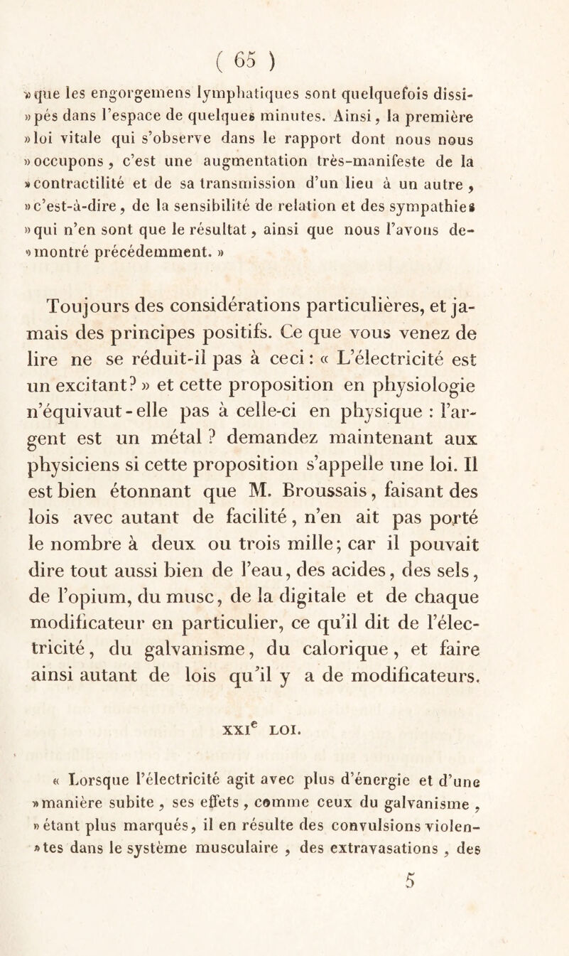 >)que les engorgemens lympluitiques sont quelquefois dissi- ))pés dans l’espace de quelques minutes. Ainsi, la première »loi vitale qui s’observe dans le rapport dont nous nous » occupons, c’est une augmentation très-manifeste de la » contractilité et de sa transmission d’un lieu à un autre, » c’est-à-dire, de la sensibilité de relation et des sympathies »qui n’en sont que le résultat, ainsi que nous l’avons de- *) montré précédemment. » Toujours des considérations particulières, et ja¬ mais des principes positifs. Ce que vous venez de lire ne se réduit-il pas à ceci : « L’électricité est un excitant? » et cette proposition en physiologie n’équivaut - elle pas à celle-ci en physique : l’ar¬ gent est un métal ? demandez maintenant aux physiciens si cette proposition s’appelle une loi. Il est bien étonnant que M. Broussais, faisant des lois avec autant de facilité, n’en ait pas potTé le nombre à deux ou trois mille; car il pouvait dire tout aussi bien de l’eau, des acides, des sels, de l’opium, du musc, de la digitale et de chaque modificateur en particulier, ce qu’il dit de l’élec¬ tricité , du galvanisme, du calorique, et faire ainsi autant de lois qu^il y a de modificateurs. XXC LOI. « Lorsque l’électricité agit avec plus d’énergie et d’une T» manière subite , ses effets , comme ceux du galvanisme , «étant plus marqués, il en résulte des convulsions violen- »tes dans le système musculaire , des extravasations , des 5