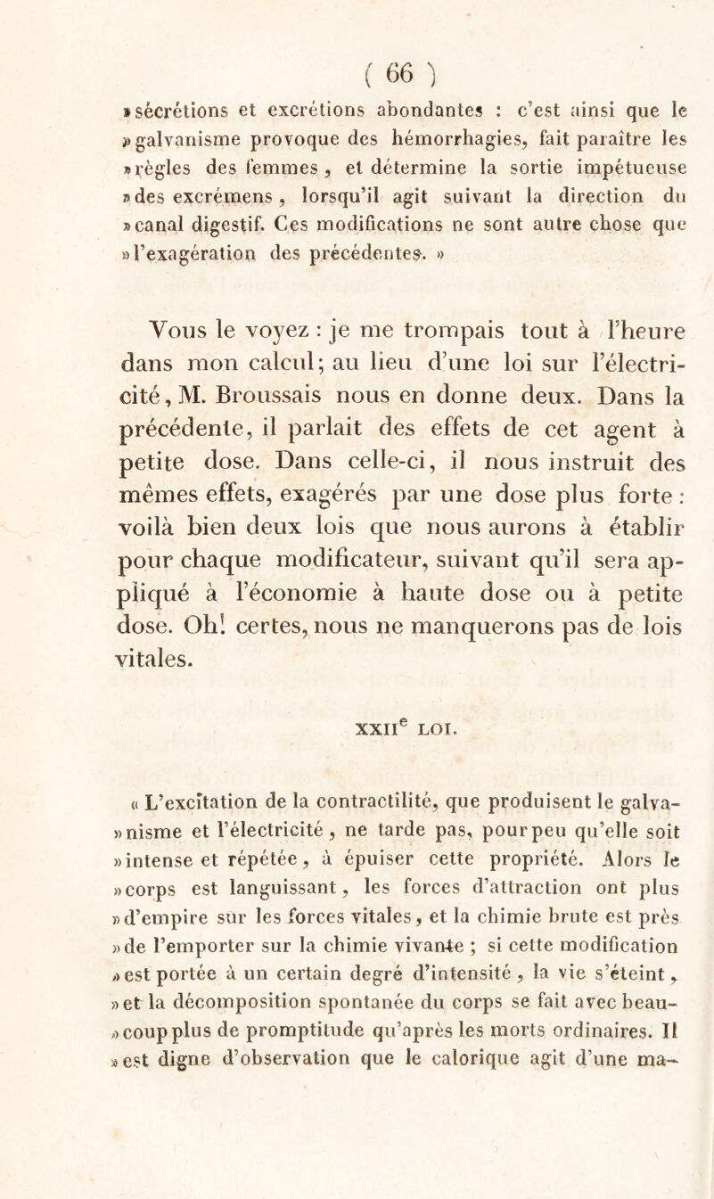 i sécrétions et excrétions abondantes : c’est ainsi que le ^galvanisme provoque des hémorrhagies, fait paraître les «règles des femmes , et détermine la sortie impétueuse «des excrémens, lorsqu’il agit suivant la direction du «canal digestif. Ces modifications ne sont autre chose que O l’exagération des précédentes^. » Vous le voyez : je me trompais tout à l’heure dans mon calcul; au lieu d’une loi sur l’électri¬ cité , M. Broussais nous en donne deux. Dans la précédente, il parlait des effets de cet agent à petite dose. Dans celle-ci, il nous instruit des memes effets, exagérés par une dose plus forte : voilà bien deux lois que nous aurons à établir pour chaque modificateur, suivant qu’il sera ap¬ pliqué à l’économie à haute dose ou à petite dose. Oh! certes, nous ne manquerons pas de lois vitales. XXII® LOI. (( L’excitation de la contractilité, que produisent le galva- wnisme et l’électricité, ne tarde pas, pour peu qu’elle soit «intense et répétée, à épuiser cette propriété. Alors le «corps est languissant, les forces d’attraction ont plus «d’empire sur les forces vitales, et la chimie brute est près «de l’emporter sur la chimie vivant ; si cette modification «est portée à un certain degré d’intensité , la vie s’cteint, «et la décomposition spontanée du corps se fait avec beau- « coup plus de promptitude qu’après les morts ordinaires. II «est digne d’observation que le calorique agit d’une ma-