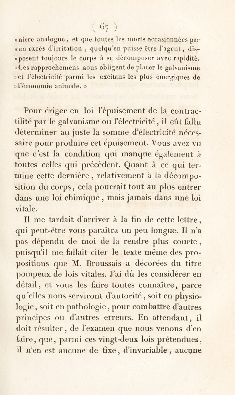 ( ^7 ) »nlère analogue, et que toutes les morts occasionnées par »un excès d’irritation , quelqu’en puisse être l’agent, dis- » posent toujours le corps à se décomposer avec rapidité. ))Ces rapprochemens nous obligent de placer le galvanisme net l’électricité parmi les excilans les plus énergiques de » l’économie animale. » Pour ériger en loi l’épuisement de la contrac¬ tilité par le galvanisme ou l’électricité, il eût fallu déterminer au juste la somme d’électricité néces¬ saire pour produire cet épuisement. Vous avez vu que c’est la condition qui manque également à toutes celles qui précèdent. Quant à ce qui ter¬ mine cette dernière , relativement à la décompo¬ sition du corps, cela pourrait tout au plus entrer dans une loi chimique, mais jamais dans une loi vitale. Il me tardait d’arriver à la fin de cette lettre, qui peut-être vous paraîtra un peu longue. Il n’a pas dépendu de moi de la rendre plus courte , puisqu’il me fallait citer le texte meme des pro¬ positions que M. Broussais a décorées du titre pompeux de lois vitales. J’ai dû les considérer en détail, et vous les faire toutes connaître, parce qu’elles nous serviront d’autorité, soit en physio¬ logie , soit en pathologie, pour combattre d’autres principes ou d’autres erreurs. En attendant, il doit résulter, de l’examen que nous venons d’en faire, que, parmi ces vingt-deux lois prétendues, il n’en est aucune de fixe, d’invariable, aucune