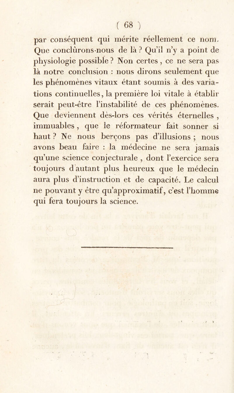 par conséquent qui mérite réellement ce nom. Que conclûronsmous de là ? Qu’il n’y a point de physiologie possible ? Non certes, ce ne sera pas là notre conclusion : nous dirons seulement que les phénomènes vitaux étant soumis à des varia¬ tions continuelles, la première loi vitale à établir serait peut-être l’instabilité de ces phénomènes. Que deviennent dès-lors ces vérités éternelles , immuables , que le réformateur fait sonner si haut ? Ne nous berçons pas d’illusions ; nous avons beau faire : la médecine ne sera jamais qu’une science conjecturale , dont l’exercice sera ' toujours d autant plus heureux que le médecin aura plus d’instruction et de capacité. Le calcul ne pouvant y être qu’approximatif, c’est l’homme qui fera toujours la science.