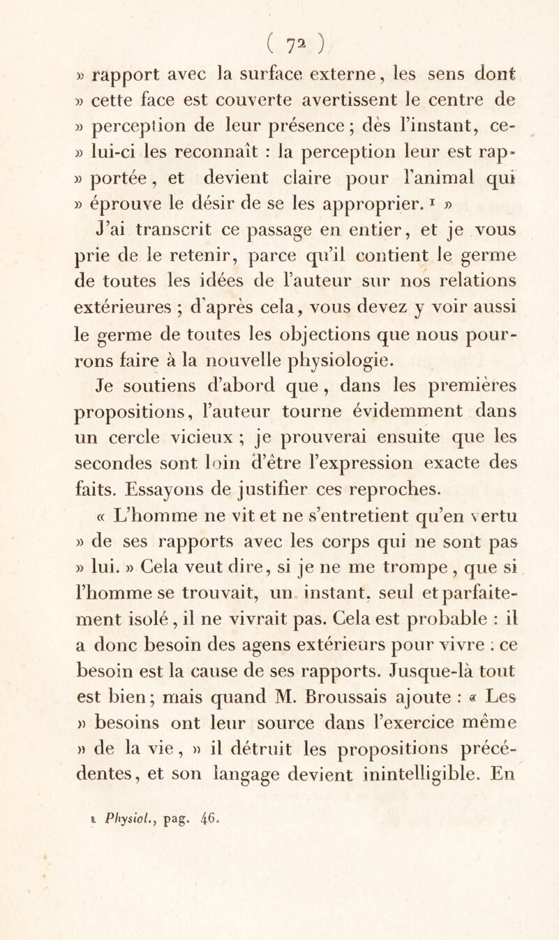 ( 7= ) )> rapport avec la surface externe, les sens dont » cette face est couverte avertissent le centre de M perceplion de leur présence ; dès Finstant, ce- » lui-ci les reconnaît : la perception leur est rap» » portée, et devient claire pour Fanimal qui » éprouve le désir de se les approprier. i » J’ai transcrit ce passage en entier, et je vous prie de le retenir, parce qu’il contient le germe de toutes les idées de Fauteur sur nos relations extérieures ; d'après cela, vous devez y voir aussi le germe de toutes les objections que nous pour¬ rons faire à la nouvelle physiologie. Je soutiens d’abord que, dans les premières propositions, Fauteur tourne évidemment dans un cercle vicieux ; je prouverai ensuite que les secondes sont bûn d’étre l’expression exacte des faits. Essayons de justifier ces reproches. « L’homme ne vit et ne s’entretient qu’en vertu » de ses rapports avec les corps qui ne sont pas » lui. » Gela veut dire, si je ne me trompe, que si l’homme se trouvait, un. instant, seul et parfaite¬ ment isolé, il ne vivrait pas. Cela est probable : il a donc besoin des agens extérieurs pour vivre ; ce besoin est la cause de ses rapports. Jusque-là tout est bien; mais quand M. Broussais ajoute : « Les » besoins ont leur source dans l’exercice même )) de la vie, « il détruit les propositions précé¬ dentes, et son langage devient inintelligible. En