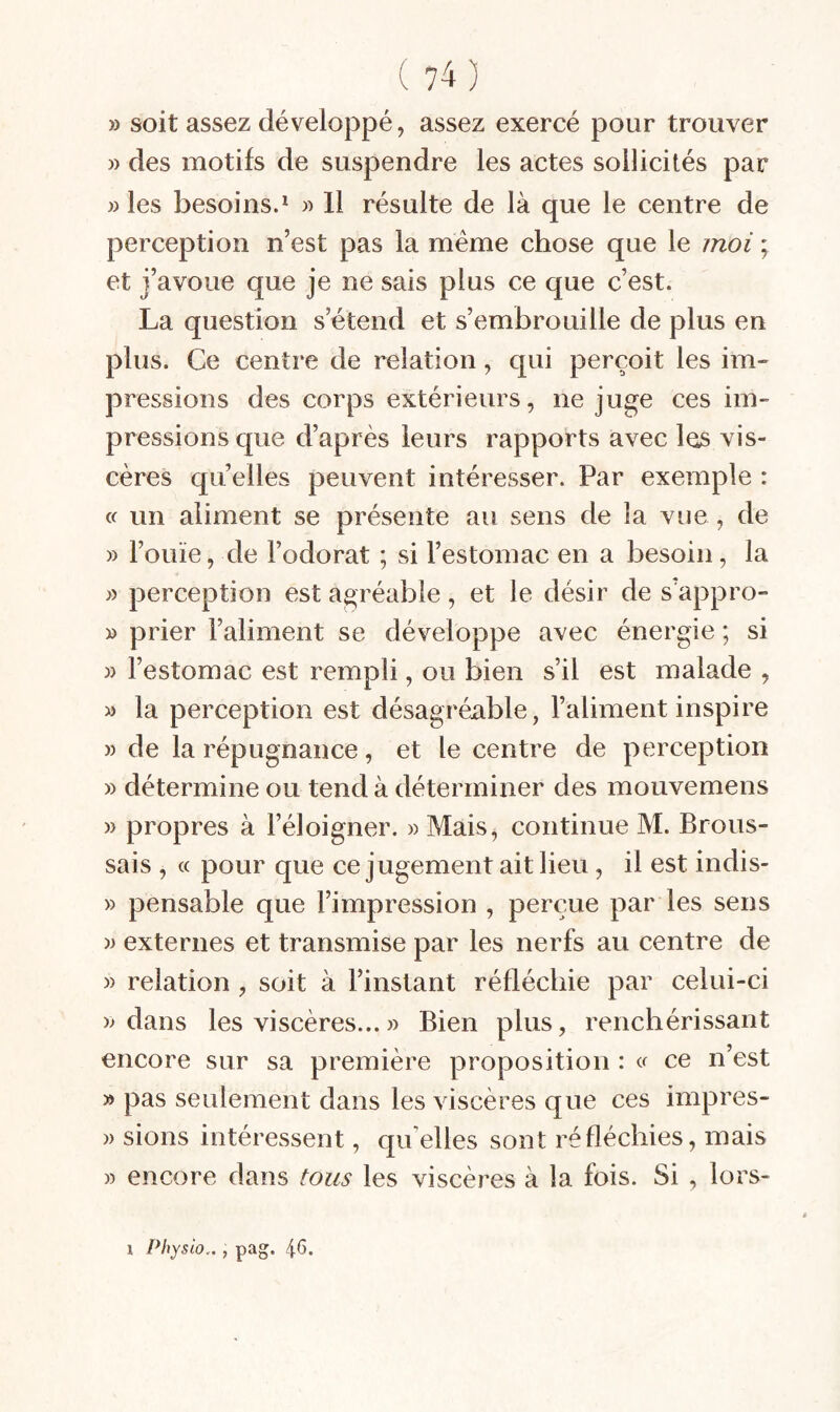 » soit assez développé, assez exercé pour trouver » des motifs de suspendre les actes sollicités par » les besoins.^ « 11 résulte de là que le centre de perception n’est pas la même chose que le moi ; et j’avoue que je ne sais plus ce que c’est. La question s’étend et s’embrouille de plus en plus. Ce centre de relation, qui perçoit les im¬ pressions des corps extérieurs, ne juge ces im¬ pressions que d’après leurs rapports avec les vis¬ cères quelles peuvent intéresser. Par exemple : « un aliment se présente au sens de la vue , de » l’ouïe, de l’odorat ; si l’estomac en a besoin, la )) perception est agréable, et le désir de s’appro- » prier l’aliment se développe avec énergie ; si » l’estomac est rempli, ou bien s’il est malade , » la perception est désagréable, l’aliment inspire » de la répugnance, et le centre de perception » détermine ou tend à déterminer des mouvemens » propres à l’éloigner. » Mais, continue M. Brous¬ sais , « pour que ce jugement ait lieu, il est indis- » pensable que l’impression , perçue par les sens externes et transmise par les nerfs au centre de » relation , soit à l’instant réfléchie par celui-ci )> dans les viscères...» Bien plus, renchérissant encore sur sa première proposition : a ce n’est » pas seulement dans les viscères que ces impres- » sions intéressent, qu’elles sont réfléchies, mais » encore dans tous les viscères à la fois. Si , lors-