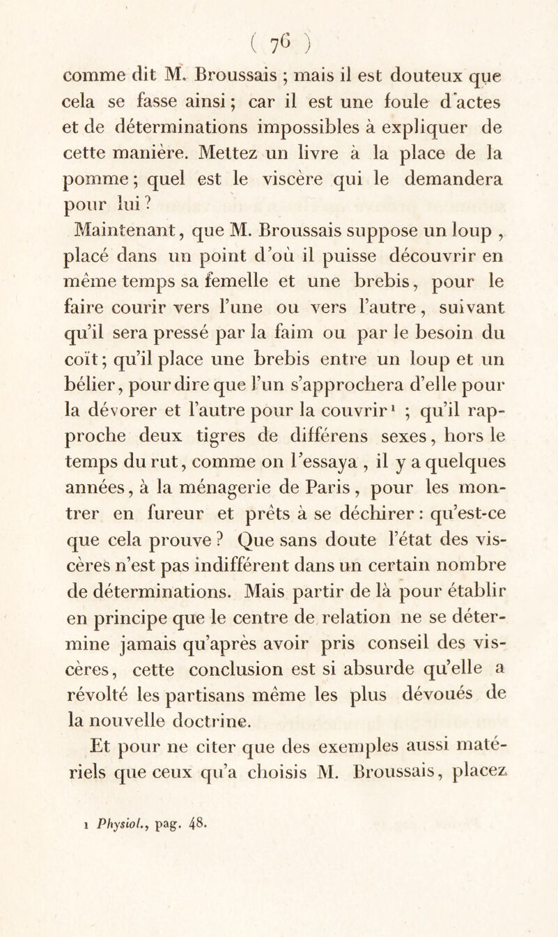 comme dit M. Broussais ; mais il est douteux que cela se fasse ainsi ; car il est une foule d’actes et de déterminations impossibles à expliquer de cette manière. Mettez un livre à la place de la pomme ; quel est le viscère qui le demandera pour lui? Maintenant, que M. Broussais suppose un loup , placé dans un point d’où il puisse découvrir en meme temps sa femelle et une brebis, pour le faire courir vers l’iine ou vers l’autre, suivant qu’il sera pressé par la faim ou par le besoin du coït ; qu’il place une brebis entre un loup et un bélier, pour dire que l’un s’approchera d’elle pour la dévorer et l’autre pour la couvrir^ ; qu’il rap¬ proche deux tigres de différens sexes, hors le temps du rut, comme on l’essaya , il y a quelques années, à la ménagerie de Paris , pour les mon¬ trer en fureur et prêts à se déchirer : qu’est-ce que cela prouve ? Que sans doute l’état des vis¬ cères n’est pas indifférent dans un certain nombre de déterminations. Mais partir de là pour établir en principe que le centre de relation ne se déter¬ mine jamais qu’après avoir pris conseil des vis¬ cères, cette conclusion est si absurde qu’elle a révolté les partisans même les plus dévoués de la nouvelle doctrine. Et pour ne citer que des exemples aussi maté¬ riels que ceux qu’a choisis M. Broussais, placez