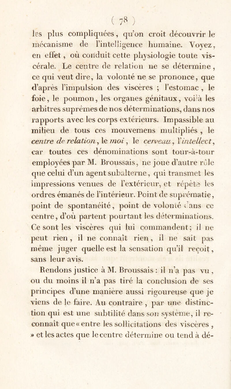 ( 7*^ ) les plus compliquées, qu’on croit découvrir le mécanisme de l’intelligence humaine. Voyez, en effet, où conduit cette physiologie toute vis¬ cérale. Le centre de relation ne se détermine, ce qui veut dire, la volonté ne se prononce, que d’après l’impulsion des viscères ; l’estomac , le foie, le poumon, les organes génitaux, voi'à les arbitres suprêmes de nos déterminations, dans nos rapports avec les corps extérieurs. Impassible au milieu de tous ces moiivemens multipliés , le centre de relation moi ^ le cerveau intellect ^ car toutes ces dénominations sont tour-à-tour employées par M. Broussais, ne joue d’autre rôle que celui d’un agent subalterne, qui transmet les impressions venues de l’extérieur, et répète les ordres émanés de l’intérieur. Point de suprématie, point de spontanéité, point de volonié dans ce centre, d’où partent pourtant les déterminations. Ce sont les viscères qui lui commandent; il ne peut rien, il ne connaît rien, il ne sait pas meme juger quelle est la sensation qu’il reçoit, sans leur avis. Rendons justice à M. Broussais : il n’a pas vu , ou du moins il n’a pas tiré la conclusion de ses principes d’une manière aussi rigoureuse que je viens de le faire. Au contraire , par une distinc¬ tion qui est une subtilité dans son système, il re- ^ connaît que «entre les sollicitations des viscères , » et les actes que le centre détermine ou tend à dé-