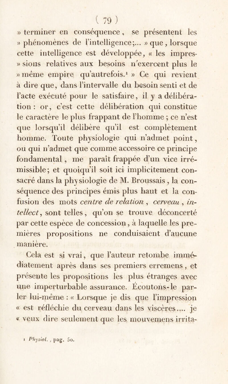 ï) terminer en conséquence, se présentent les » phénomènes de l’intelligence;... que , lorsque cette intelligence est développée, « les impres- » sions relatives aux besoins n^exercent plus le «même empire qu’autrefois.* » Ce qui revient à dire que, dans l’intervalle du besoin senti et de l’acte exécuté pour le satisfaire, il y a délibéra¬ tion : or, c’est cette délibération qui constitue le caractère le plus frappant de l’homme ; ce n’est que lorsqu’il délibère qu’il est complètement homme. Toute physiologie qui n’admet point, ou qui n’admet que comme accessoire ce principe fondamental, me paraît frappée d’un vice irré¬ missible; et quoiqu’il soit ici implicitement con¬ sacré dans la physiologie de M. Broussais , la con¬ séquence des principes émis plus haut et la con¬ fusion des mots centre de relation , cerceau , ^>^- tellect^ sont telles, qu’on se trouve déconcerté par cette espèce de concession, à laquelle les pre¬ mières propositions ne conduisaient d’aucune manière. Cela est si vrai, que l’auteur retombe immé¬ diatement après dans ses premiers erremens, et présente les propositions les plus étranges avec une imperturbable assurance. Écoutons-le par¬ ler lui-méme : « Lorsque je dis que l’impression cc est réfléchie du cerveau dans les viscères.... je « veux dire seulement que les mouvemens irrita-