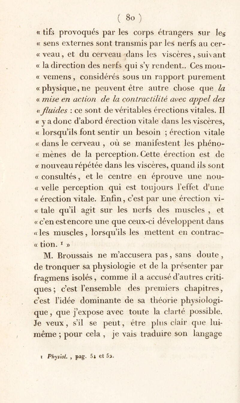 « tifs provoqués par les corps étrangers sur les « sens externes sont transmis par les nerfs au cer- « veau, et du cerveau 'dans les viscères, suivant * « la direction des nerfs qui s’y rendent.. Cesmou- « veinens, considérés sous un rapport purement «physique,ne peuvent être autre chose que la « mise en action de la contractilité avec appel des « fluides : ce sont de véritables érections vitales. Il « y a donc d’abord érection vitale dans les viscères, « lorsqu’ils font sentir un besoin ; érection vitale « dans le cerveau , où se manifestent les phéno- « mènes de la perception. Cette érection est de « nouveau répétée dans les viscères, quand ils sont « consultés, et le centre en éprouve une nou- « velle perception qui est toujours l’effet d’une « érection vitale. Enfin, c’est par une érection vi- « taie qu’il agit sur les nerfs des muscles , et « c’en est encore une que ceux-ci développent dans « les muscles, lorsqu’ils les mettent en contrac- « tion. ï » M. Broussais ne m’accusera pas, sans doute , de tronquer sa physiologie et de la présenter par fragmens isolés, comme il a accusé d’autres criti¬ ques; c’est l’ensemble des premiers chapitres, c’est l’idée dominante de sa théorie physiologi¬ que , que j’expose avec toute la clarté possible. Je veux, s’il se peut, être plus clair que lui- même ; pour cela , je vais traduire son langage