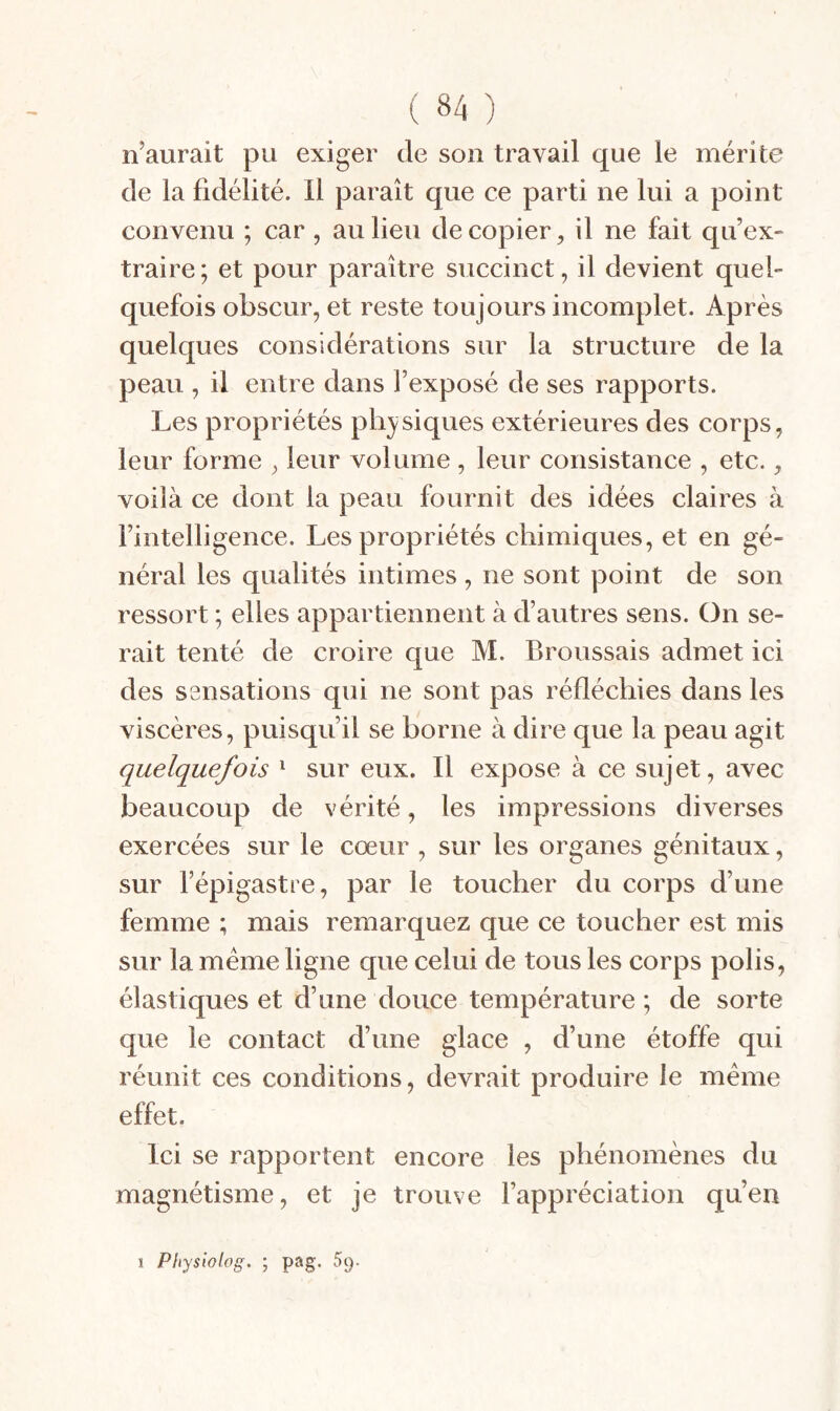 n’aurait pu exiger de son travail que le mérite de la fidélité. 11 paraît que ce parti ne lui a point convenu ; car , au lieu de copier^ il ne fait qu’ex¬ traire; et pour paraître succinct, il devient quel¬ quefois obscur, et reste toujours incomplet. Après quelques considérations sur la structure de la peau , il entre dans l’exposé de ses rapports. Les propriétés ph}^siques extérieures des corps, leur forme , leur volume, leur consistance , etc., voilà ce dont la peau fournit des idées claires à l’intelligence. Les propriétés chimiques, et en gé¬ néral les qualités intimes , ne sont point de son ressort ; elles appartiennent à d’autres sens. On se¬ rait tenté de croire que M. Broussais admet ici des ssnsations qui ne sont pas réfléchies dans les viscères, puisqu’il se borne à dire que la peau agit quelquefois ^ sur eux. Il expose à ce sujet, avec beaucoup de vérité, les impressions diverses exercées sur le cœur , sur les organes génitaux, sur l’épigastre, par le toucher du corps d’une femme ; mais remarquez que ce toucher est mis sur la meme ligne que celui de tous les corps polis, élastiques et d’une douce température ; de sorte que le contact d’une glace , d’une étoffe qui réunit ces conditions, devrait produire le meme effet. Ici se rapportent encore les phénomènes du magnétisme, et je trouve l’appréciation qu’en