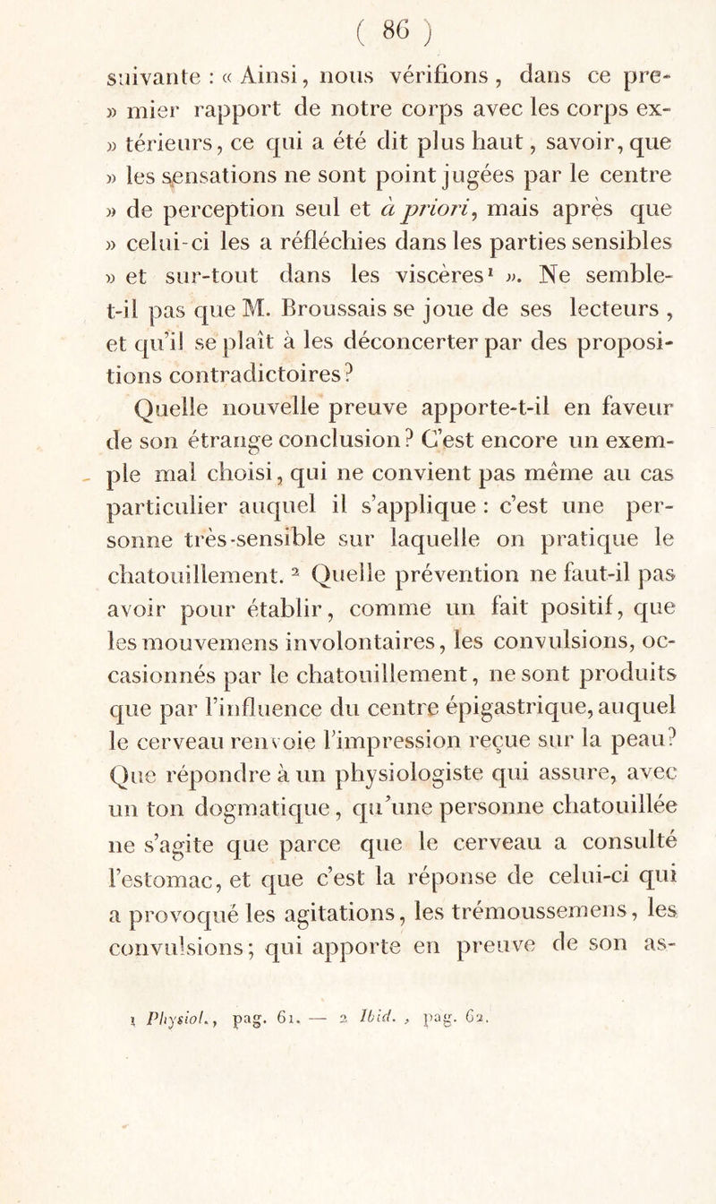 suivante : « Ainsi, nous vérifions , dans ce pre* » mier rapport de notre corps avec les corps ex- » térieurs, ce cpii a été dit plus haut, savoir, que )) les sensations ne sont point jugées par le centre )) de perception seul et à priori^ mais après que » celui-ci les a réfléchies dans les parties sensibles » et sur-tout dans les viscères* Ne semble- t-il pas que M. Broussais se joue de ses lecteurs , et qui] se plaît à les déconcerter par des proposi¬ tions contradictoires? Quelle nouvelle preuve apporte-t-il en faveur de son étrange conclusion ? C’est encore un exem- ^ pie mal choisi, qui ne convient pas meme au cas particulier auquel il s’applique : c’est une per¬ sonne très-sensible sur laquelle on pratique le chatouillement. ^ Quelle prévention ne faut-il pas avoir pour établir, comme un fait positif, que lesmouvemens involontaires, les convulsions, oc¬ casionnés par le chatouillement, ne sont produits que par l’influence du centre épigastrique, auquel le cerveau renvoie l’impression reçue sur la peau? Que répondre à un physiologiste qui assure, avec un ton dogmatique, qu’une personne chatouillée ne s’agite que parce que le cerveau a consulté l’estomac, et que c’est la réponse de celui-ci qui a provoqué les agitations, les trémoussemens, les convulsions; qui apporte en preuve de son as- 1 PhysioLy pag. 6i. — 2 Ibid. , pag. Ga.