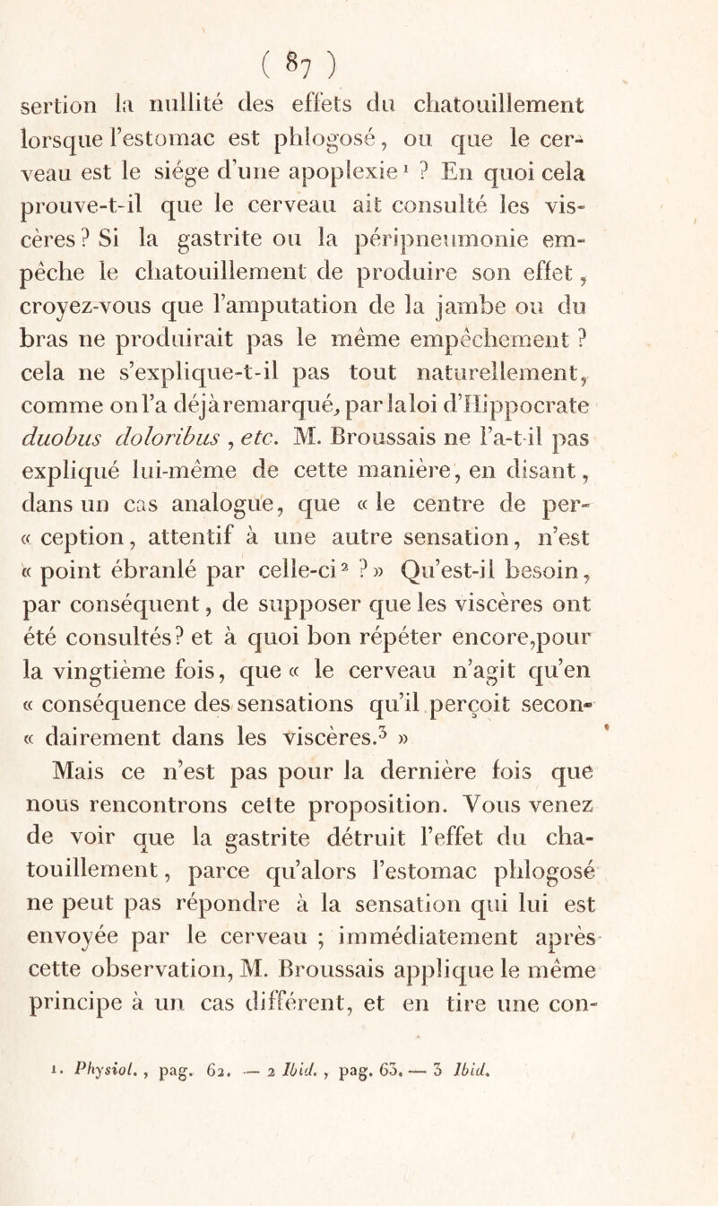 ( 8? ) sertion la nullité des effets du chatouillement lorsque l’estomac est phlogosé, ou que le cer¬ veau est le siège d’une apoplexie^ ? En quoi cela prouve-t-il que le cerveau ait consulté les vis¬ cères? Si la gastrite ou la péripneumonie em¬ pêche le chatouillement de produire son effet, croyez-vous que l’amputation de la jambe ou du bras ne produirait pas le meme empêchement ? cela ne s’explique-t-il pas tout naturellement, comme on l’a déjàremarqué^ parlaloi d’Hippocrate duobus doloribus , etc. M. Broussais ne l’a-t il pas expliqué lui-même de cette manière, en disant, dans un cas analogue, que « le centre de per¬ ce ception, attentif à une autre sensation, n’est « point ébranlé par celle-ci^ ?» Qu’est-il besoin, par conséquent, de supposer que les viscères ont été consultés? et à quoi bon répéter encore,pour la vingtième fois, que cc le cerveau n’agit qu’en cc conséquence des sensations qu’il perçoit secon- <c dairement dans les viscères.^ » Mais ce n’est pas pour la dernière fois que nous rencontrons cette proposition. Vous venez de voir que la gastrite détruit l’effet du cha¬ touillement , parce qu’alors l’estomac phlogosé ne peut pas répondre à la sensation qui lui est envoyée par le cerveau ; immédiatement après* cette observation, M. Broussais applique le même principe à un cas différent, et en tire une con-