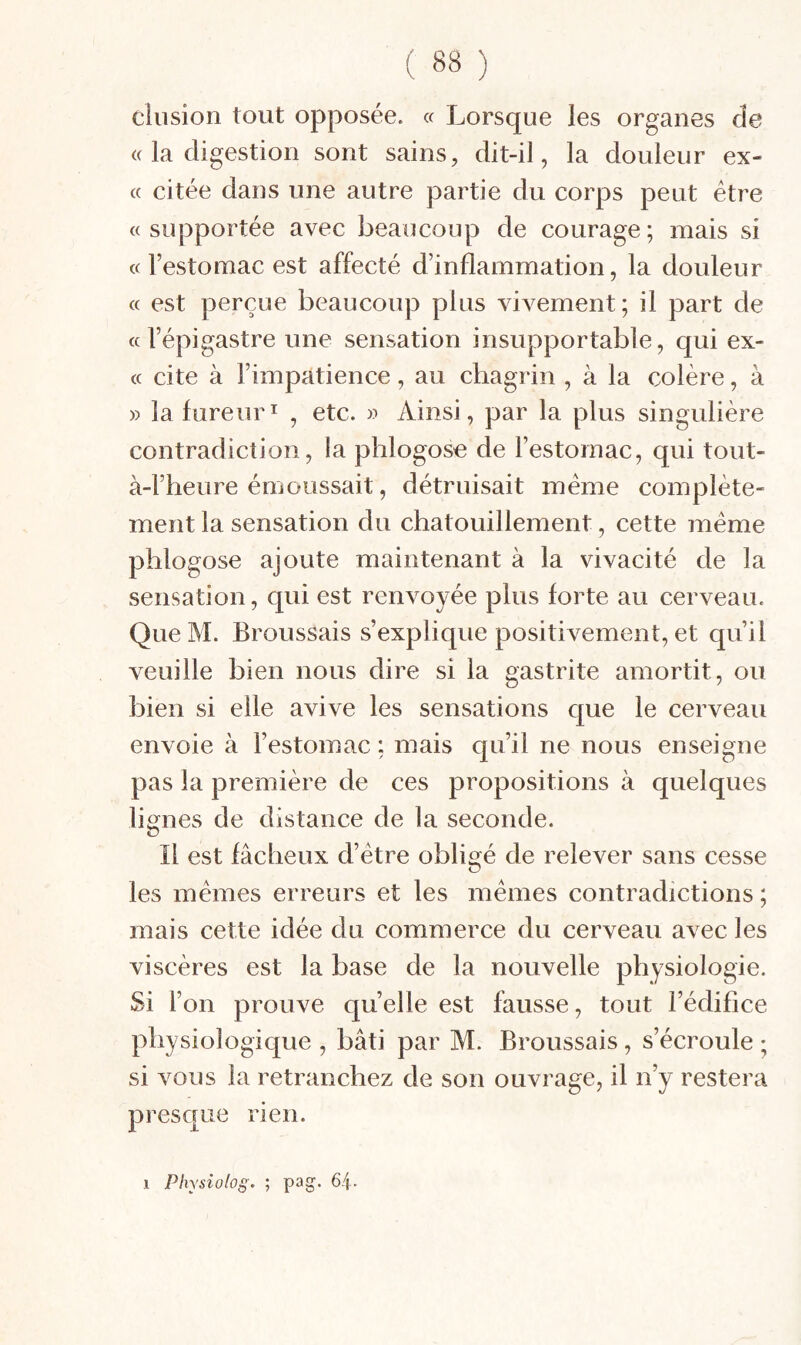 clusion tout opposée. « Lorsque les organes de (( la digestion sont sains, dit-il, la douleur ex- « citée dans une autre partie du corps peut être «supportée avec beaucoup de courage; mais si «l’estomac est affecté d’inflammation, la douleur « est perçue beaucoup plus vivement; il part de «l’épigastre une sensation insupportable, qui ex- « cite à l’impatience, au chagrin , à la colère, à » la fureurI , etc. » Ainsi, par la plus singulière contradiction, la phlogosc de l’estomac, qui tout- à-l’heure émoussait, détruisait même complète¬ ment la sensation du chatouillement, cette inême phlogose ajoute maintenant à la vivacité de la sensation, qui est renvoyée plus forte au cerveau. Que M. Broussais s’explique positivement, et qu’il veuille bien nous dire si la gastrite amortit, ou bien si elle avive les sensations que le cerveau envoie à l’estomac ; mais qu’il ne nous enseigne pas la première de ces propositions à quelques lignes de distance de la seconde. Il est fâcheux d’être obligé de relever sans cesse les mêmes erreurs et les mêmes contradictions ; mais cette idée du commerce du cerveau avec les viscères est la base de la nouvelle physiologie. Si l’on prouve quelle est fausse, tout l’édifice physiologique , bâti par M. Broussais, s’écroule ; si vous la retranchez de son ouvrage, il n’y restera presque rien.