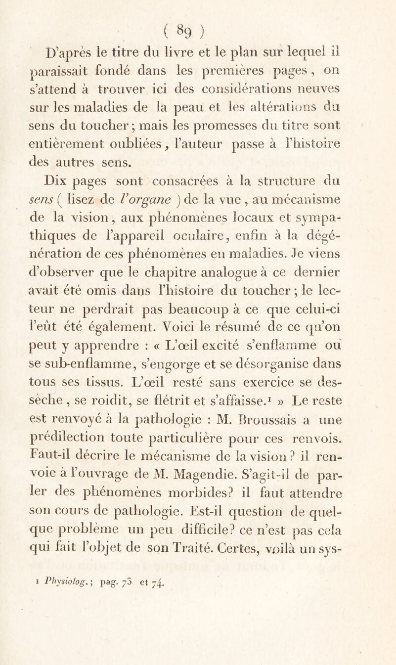 D’après le titre du livre et le plan sur lequel il paraissait fondé dans les premières pages, on s’attend à trouver ici des considérations neuves sur les maladies de la peau et les altérations du sens du toucher; mais les promesses du titre sont entièrement oubliées, l’auteur passe à F histoire des autres sens. Dix pages sont consacrées à la structure du sens ( lisez de Vorgane ) de la vue , au mécanisme de la vision , aux phénomènes locaux et sympa¬ thiques de l’appareil oculaire, enfin à la dégé¬ nération de ces phénomènes en maladies. Je viens d’observer que le chapitre analogue à ce dernier avait été omis dans l’histoire du toucher ; le lec¬ teur ne perdrait pas beaucoup à ce que celui-ci l’eût été également. Voici le résumé de ce qu’on peut y apprendre : « L’œil excité s’enflamme ou se sub-enflamme, s’engorge et se désorganise dans tous ses tissus. L’œil resté sans exercice se des¬ sèche , se roidit, se flétrit et s’affaisse.* » Le reste est renvoyé à la pathologie : M. Broussais a une prédilection toute particulière pour ces renvois. Faut-il décrire le mécanisme de la vision ? il ren¬ voie à l’ouvrage de M. Magendie. S’agit-il de par¬ ler des phénomènes morbides? il faut attendre son cours de pathologie. Est-il question de quel¬ que problème un peu difficile? ce n’est pas cela qui fait l’objet de son Traité. Certes, voilà unsys-