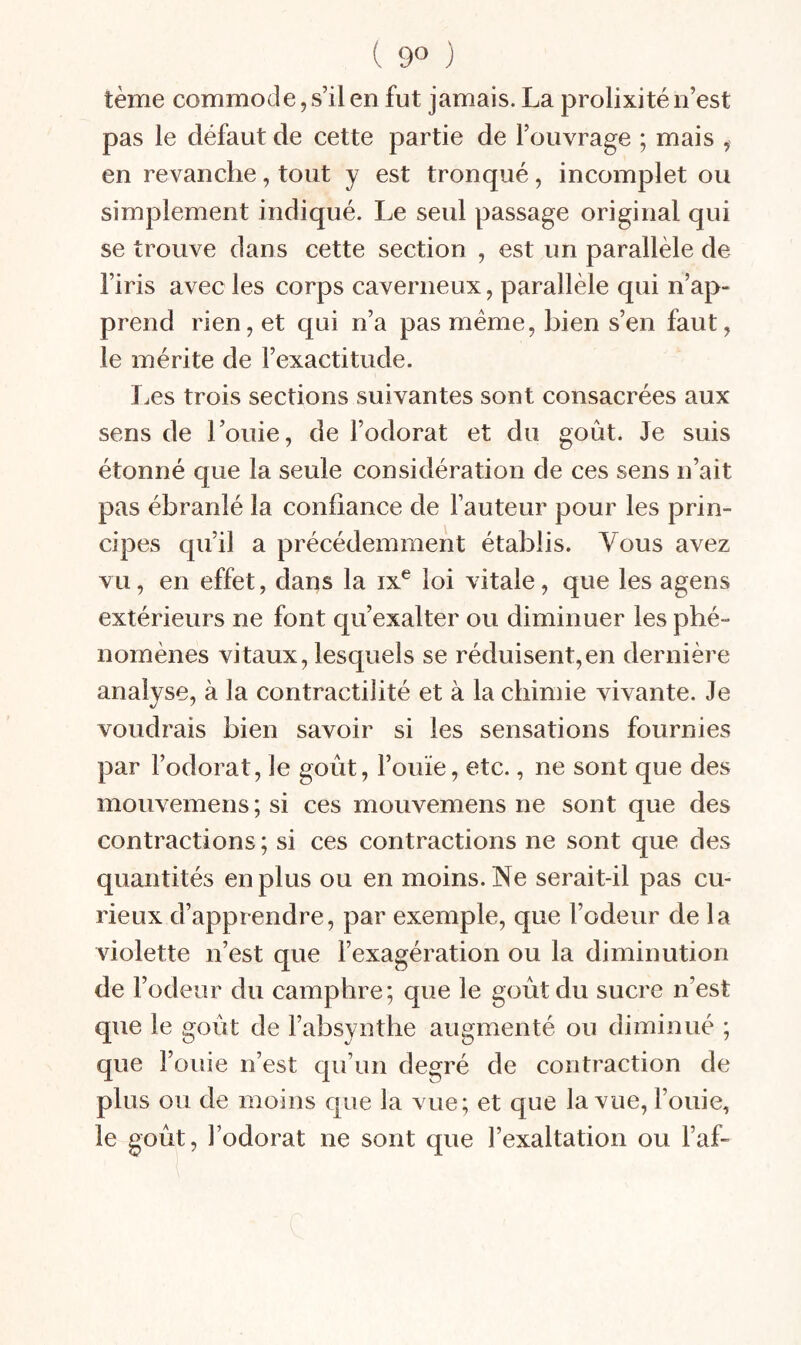 ( 9° ) terne commode,s’ilenfut jamais. La prolixité n’est pas le défaut de cette partie de l’ouvrage ; mais ^ en revanche, tout y est tronqué, incomplet ou simplement indiqué. Le seul passage original qui se trouve dans cette section , est un parallèle de l’iris avec les corps caverneux, parallèle qui n’ap¬ prend rien, et qui n’a pas meme, bien s’en faut, le mérite de l’exactitude. I.es trois sections suivantes sont consacrées aux sens de l’oiiie, de l’odorat et du goût. Je suis étonné que la seule considération de ces sens n’ait pas ébranlé la confiance de fauteur pour les prin¬ cipes qu’il a précédemment établis. Vous avez vu, en effet, dans la ix^ loi vitale, que les agens extérieurs ne font qu’exalter ou diminuer les phé¬ nomènes vitaux, lesquels se réduisent,en dernière analyse, à la contractilité et à la chimie vivante. Je voudrais bien savoir si les sensations fournies par l’odorat, le goût, fouïe, etc., ne sont que des moiivemens ; si ces mouvemens ne sont que des contractions ; si ces contractions ne sont que des quantités en plus ou en moins. Ne serait-il pas cu¬ rieux d’apprendre, par exemple, que l’odeur de la violette n’est que fexagération ou la diminution de fodeur du camphre; que le goût du sucre n’est que le goût de fabsynthe augmenté ou diminué ; que Fouie n’est qu’un degré de contraction de plus ou de moins que la vue; et que la vue. Fouie, le goût, Fodorat ne sont que l’exaltation ou Faf-