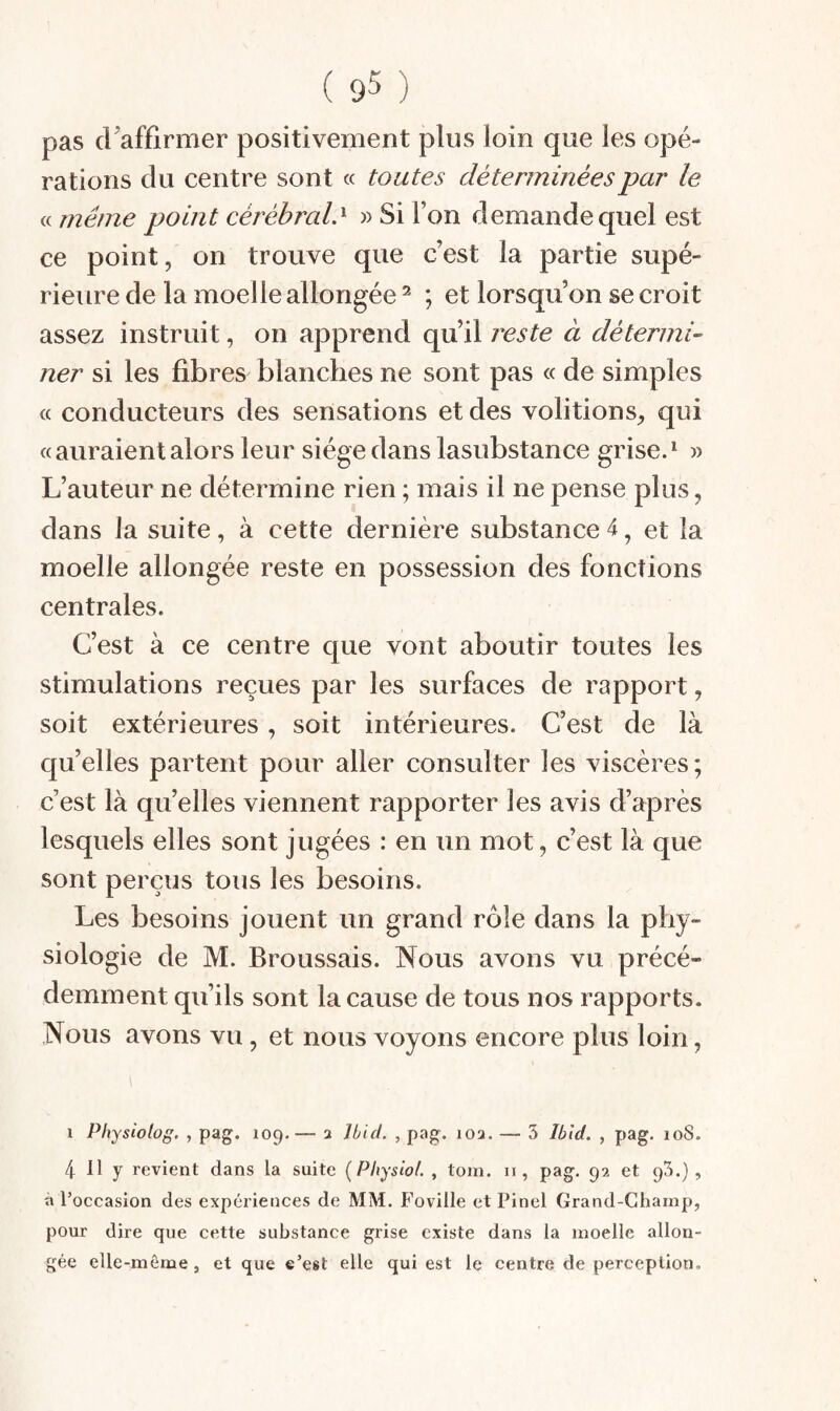 pas craffirmer positivement pins loin que les opé¬ rations du centre sont « toutes déterminées par le « même point cérébral.^ » Si Ton demande quel est ce point, on trouve que c’est la partie supé¬ rieure de la moelle allongée^ ; et lorsqu’on se croit assez instruit, on apprend qu’il j'este à détermi¬ ner si les fibres blanches ne sont pas « de simples « conducteurs des sensations et des voûtions, qui «auraient alors leur siège dans lasubstance grise.^ » L’auteur ne détermine rien ; mais il ne pense plus, dans la suite, à cette dernière substance 4, et la moelle allongée reste en possession des fonctions centrales. C’est à ce centre que vont aboutir toutes les stimulations reçues par les surfaces de rapport, soit extérieures, soit intérieures. C’est de là qu’elles partent pour aller consulter les viscères; c’est là quelles viennent rapporter les avis d’après lesquels elles sont jugées : en un mot, c’est là que sont perçus tous les besoins. Les besoins jouent un grand rôle dans la phy¬ siologie de M. Broussais. Nous avons vu précé¬ demment qu’ils sont la cause de tous nos rapports. Nous avons vu, et nous voyons encore plus loin, 1 Physiolog. , pag. 109,— a Ibid. , pag. loa. — 3 Ibid. , pag. 108. 4 11 y revient dans la suite (Physiol. , tom. ii, pag. 92 et 93.}, à l’occasion des expériences de MM. Foville et Pinel Grand-Champ, pour dire que cette substance grise existe dans la moelle allon¬ gée elle-même, et que e’est elle qui est le centre de perception.