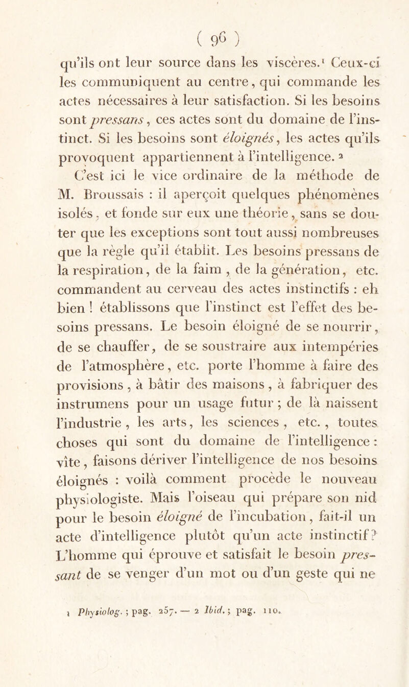 qu’ils ont leur source dans les Yiscères.^ Ceux-ci les communiquent au centre, qui commande les actes nécessaires à leur satisfaction. Si les besoins sonl pressans ^ ces actes sont du domaine de Fins- tinct. Si les besoins sont éloignés^ les actes qu’ils provoquent appartiennent à l’intelligence. ^ C^’est ici le vice ordinaire de la méthode de M. Broussais : il aperçoit quelques phénomènes isolés , et fonde sur eux une théorie, sans se dou¬ ter que les exceptions sont tout aussi nombreuses que la règle qu’il établit. Les besoins pressans de la respiration, de la faim , de la génération, etc. commandent au cerveau des actes instinctifs : eh bien ! établissons que l’instinct est l’effet des be¬ soins pressans. Le besoin éloigné de se nourrir, de se chauffer, de se soustraire aux intempéries de l’atmosphère, etc. porte l’homme à faire des provisions, à bâtir des maisons, à fabriquer des instrumens pour un usage futur ; de là naissent l’industrie , les arts, les sciences , etc. , toutes choses qui sont du domaine de l’intelligence : vite, faisons dériver l’intelligence de nos besoins éloignés : voilà comment procède le nouveau physiologiste. Mais l’oiseau qui prépare son nid pour le besoin éloigné de l’incubation, fait-il un acte d’intelligence plutôt qu’un acte instinctif? L’homme qui éprouve et satisfait le besoin pres¬ sant de se venger d’un mot ou d’un geste qui ne 1 Pltyswlog^- 5 26J. 2 Ibid.'y