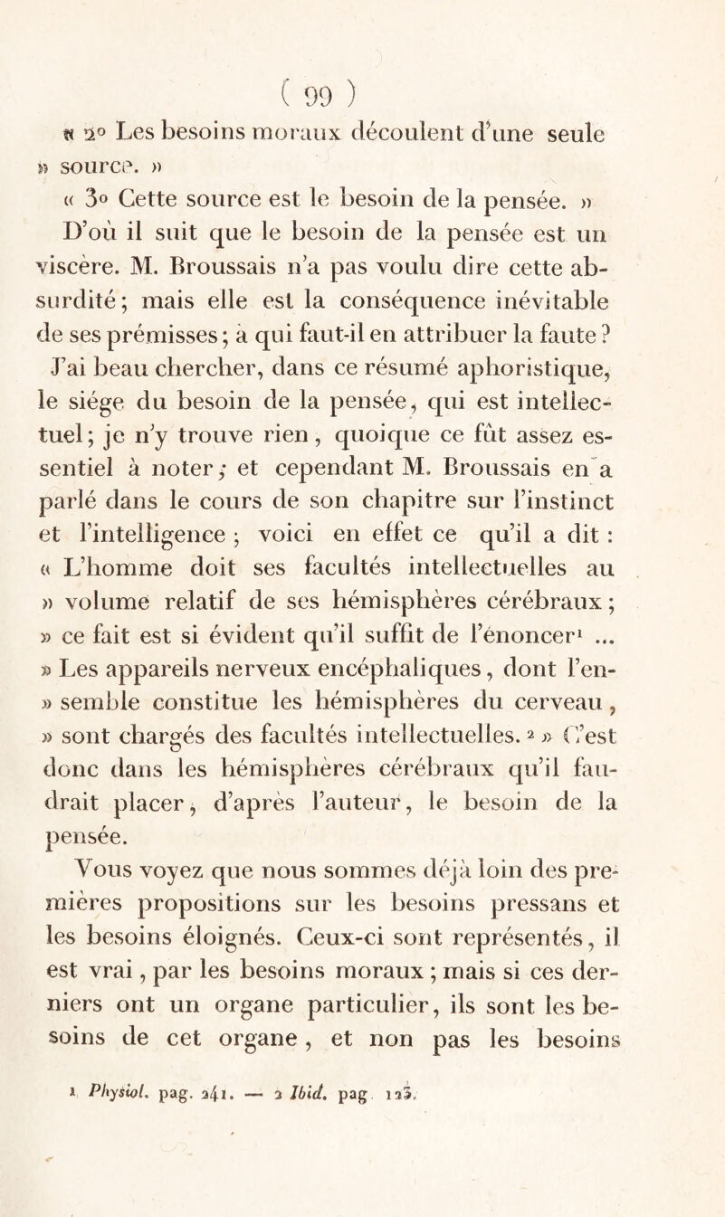 « Î20 Les besoins moraux découlent d\me seule w source. » U Cette source est le besoin de la pensée. » D’où il suit que le besoin de la pensée est un viscère. M. Broussais n’a pas voulu dire cette ab¬ surdité; mais elle est la conséquence inévitable de ses prémisses ; à qui faut-il en attribuer la faute ? J’ai beau chercher, dans ce résumé aphoristique, le siège du besoin de la pensée, qui est intellec¬ tuel; je n’y trouve rien, quoique ce fût assez es¬ sentiel à noter; et cependant M. Broussais en a parlé dans le cours de son chapitre sur l’instinct et l’intelligence ; voici en effet ce qu’il a dit : « L’homme doit ses facultés intellectuelles au » volume relatif de ses hémisphères cérébraux ; » ce fait est si évident qu’il suffit de l’énoncer^ ... » Les appareils nerveux encéphaliques, dont l’eii- » semble constitue les hémisphères du cerveau, » sont chargés des facultés intellectuelles. ^ j> (Test donc dans les hémisphères cérébraux qu’il fau¬ drait placer^ d’après Fauteur, le besoin de la pensée. Vous voyez que nous sommes déjà loin des pre¬ mières propositions sur les besoins pressans et les besoins éloignés. Ceux-ci sont représentés, il est vrai, par les besoins moraux ; mais si ces der¬ niers ont un organe particulier, ils sont les be¬ soins de cet organe, et non pas les besoins 1 Pliysiot. pag. 34!• — 3 Ibid, pag isi.