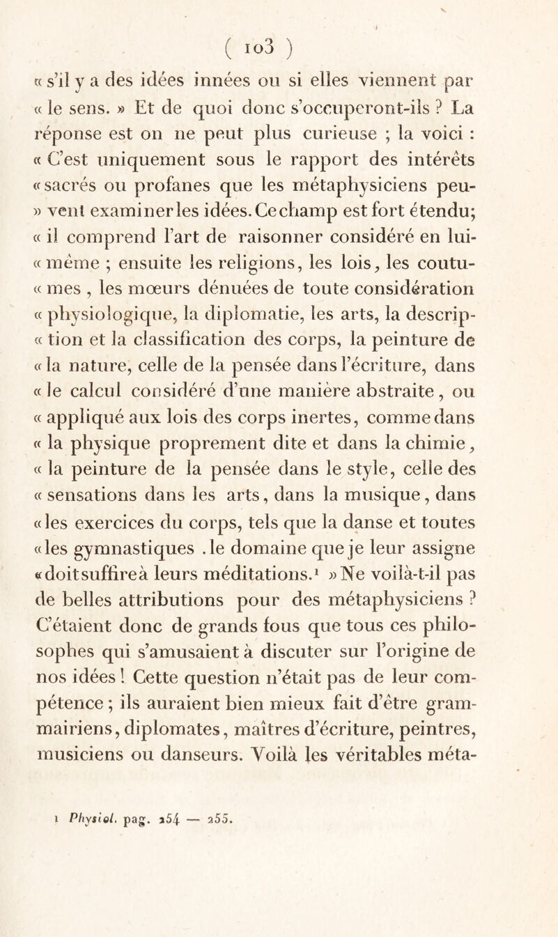 ( io3 ) î( s’il y a des idées innées ou si elles viennent par « le sens. » Et de quoi donc s’occuperont-ils ? La réponse est on ne peut plus curieuse ; la voici : « C’est uniquement sous le rapport des intérêts (f sacrés ou profanes que les métaphysiciens peu- » vent examiner les idées.Cechamp est fort étendu; « il comprend l’art de raisonner considéré en lui- « meme ; ensuite les religions, les lois^ les coutu- « mes , les mœurs dénuées de toute considération « physiologique, la diplomatie, les arts, la descrip- (c tion et la classification des corps, la peinture de « la nature, celle de la pensée dans l’écriture, dans «le calcul considéré d’une manière abstraite, ou « appliqué aux lois des corps inertes, comme dans « la physique proprement dite et dans la chimie^ « la peinture de la pensée dans le style, celle des « sensations dans les arts, dans la musique, dans « les exercices du corps, tels que la danse et toutes «les gymnastiques .le domaine que je leur assigne «doitsuffireà leurs méditations.^ »Ne voilà-t-il pas de belles attributions pour des métaphysiciens ? C’étaient donc de grands fous que tous ces philo¬ sophes qui s’amusaient à discuter sur l’origine de nos idées ! Cette question n’était pas de leur com¬ pétence ; ils auraient bien mieux fait d’étre gram¬ mairiens, diplomates, maîtres d’écriture, peintres, musiciens ou danseurs. Voilà les véritables méta- Physiel. pag. 3i54 — 255. 1