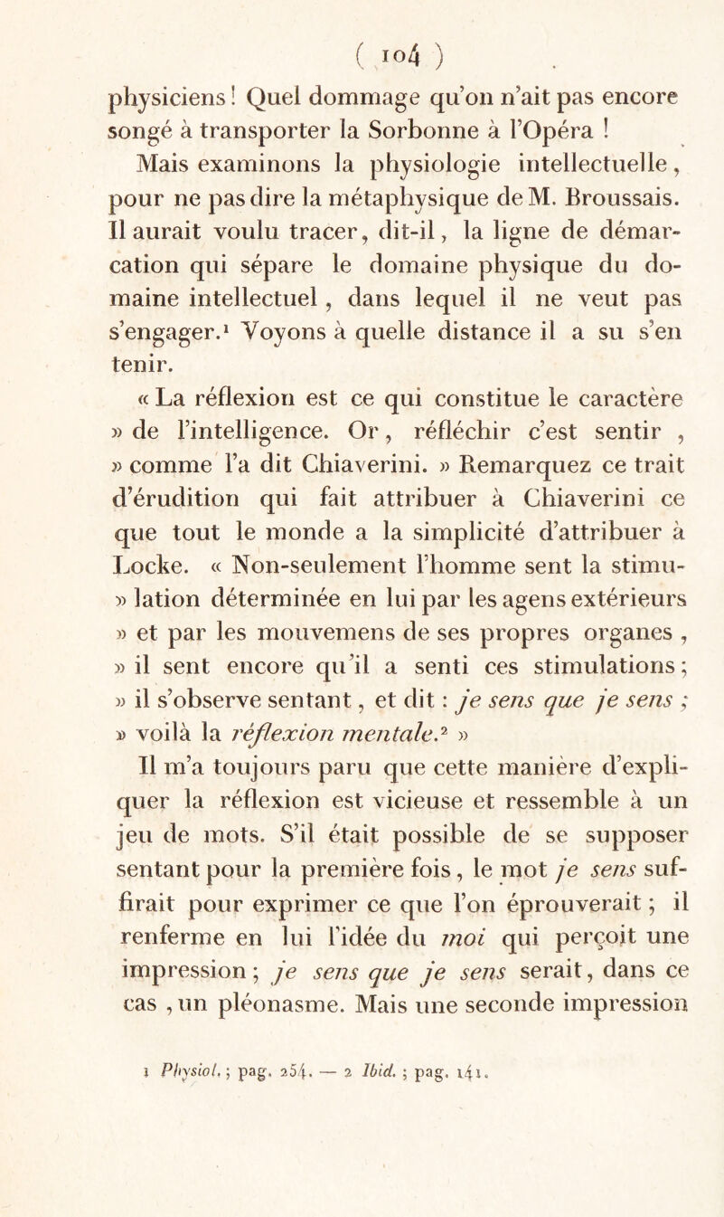 physiciens ! Quel dommage qu’on n’ait pas encore songé à transporter la Sorbonne à l’Opéra ! Mais examinons la physiologie intellectuelle, pour ne pas dire la métaphysique deM. Broussais. Il aurait voulu tracer, dit-il, la ligne de démar¬ cation qui sépare le domaine physique du do¬ maine intellectuel, dans lequel il ne veut pas s’engager.^ Voyons à quelle distance il a su s’en tenir. « La réflexion est ce qui constitue le caractère » de l’intelligence. Or, réfléchir c’est sentir , » comme l’a dit Chiaverini. » Remarquez ce trait d’érudition qui fait attribuer à Chiaverini ce que tout le monde a la simplicité d’attribuer à Locke. « Non-seulement riiomme sent la stimu- )) lation déterminée en lui par les agens extérieurs » et par les moiivemens de ses propres organes , » il sent encore qu’il a senti ces stimulations; » il s’observe sentant, et dit : je sens que je sens ; » voilà la réflexion mentale.'^ » Il m’a toujours paru que cette manière d’expli¬ quer la réflexion est vicieuse et ressemble à un jeu de mots. S’il était possible de se supposer sentant pour la première fois, le mot je sens suf¬ firait pour exprimer ce que l’on éprouverait ; il renferme en lui l’idée du moi qui perçoit une impression ; je sens que je sens serait, dans ce cas , un pléonasme. Mais une seconde impression