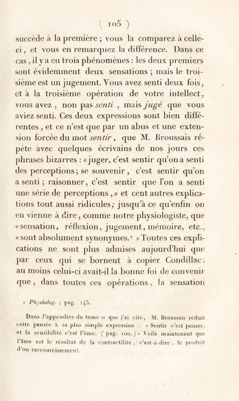 succède à la première ; vous la comparez à celle- ci , et vous en remarquez la différence. Dans ce cas , il y a eu trois phénomènes : les deux premiers sont évidemment deux sensations ; mais le troi¬ sième est un jugement. Vous avez senti deux fois, et à la troisième opération de votre intellect, vous avez , non pas senti , mais jugé que vous aviez senti. Ces deux expressions sont bien diffé¬ rentes , et ce n’est que par un abus et une exten¬ sion forcée du mot sentir, que M. Broussais ré¬ pète avec quelques écrivains de nos jours ces phrases bizarres : «juger, c’est sentir qu’on a senti des perceptions ; se souvenir , c’est sentir qu’on a senti ; raisonner, c’est sentir que l’on a senti une série de perceptions , et cent autres explica¬ tions tout aussi ridicules; jusqu^à ce qu’enfin on en vienne à dire, comme notre physiologiste, que «sensation, réflexion, jugement, mémoire, etc., «sont absolument synonymes.^ » Toutes ces expli¬ cations ne sont plus admises aujourd’hui que par ceux qui se bornent à copier Condillac; au moins celui-ci avait-il la bonne foi de convenir que, dans toutes ces opérations, la sensation 1 Physiolog. ; pag. i45. Dans l’appendice du tome ii que j’ai cité, M. Broussais réduit cette pensée à sa plus simple expression : « Sentir c’est penser, et la sensibilité c’est l’âme. ( pag. loo. ) » Voilà maintenant que l’âme est le résultat de la contractilité, c’est-à-dire , le produit d’un raccourcissement.