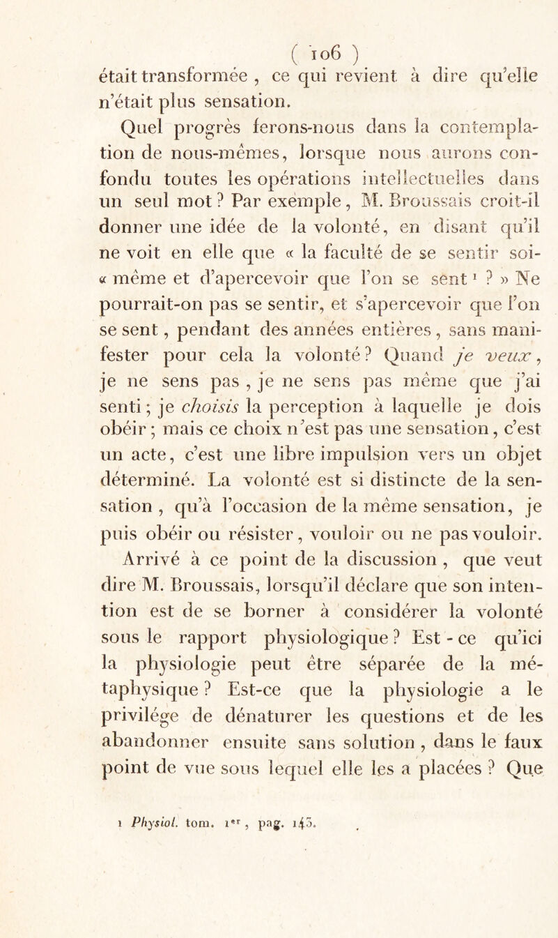 était transformée , ce qui revient à dire qifelle n’était plus sensation. Quel progrès lerons-nous dans la contempla¬ tion de nous-mêmes, lorsque nous aurons con¬ fondu toutes les opérations intellectuelles dans un seul mot ? Par exemple, M. Broussais croit-il donner une idée de la volonté, en disant qu’il ne voit en elle que « la faculté de se sentir soi- tc meme et d’apercevoir que l’on se sent ^ » Ne pourrait-on pas se sentir, et s’apercevoir que l’on se sent, pendant des années entières , sans mani¬ fester pour cela la volonté? Quand je veux ^ je ne sens pas , je ne sens pas meme que j’ai senti; je choisis la perception à laquelle je dois obéir ; mais ce choix n’est pas une sensation, c’est un acte, c’est une libre impulsion vers un objet déterminé. La volonté est si distincte de la sen¬ sation , qu’à l’occasion de la meme sensation, je puis obéir ou résister, vouloir ou ne pas vouloir. Arrivé à ce point de la discussion , que veut dire M. Broussais, lorsqu’il déclare que son inten¬ tion est de se borner à considérer la volonté sous le rapport physiologique ? Est - ce qu’ici la physiologie peut être séparée de la mé¬ taphysique ? Est-ce que la physiologie a le privilège de dénaturer les questions et de les abandonner ensuite sans solution , dans le faux point de vue sous lecpiel elle les a placées ? Que