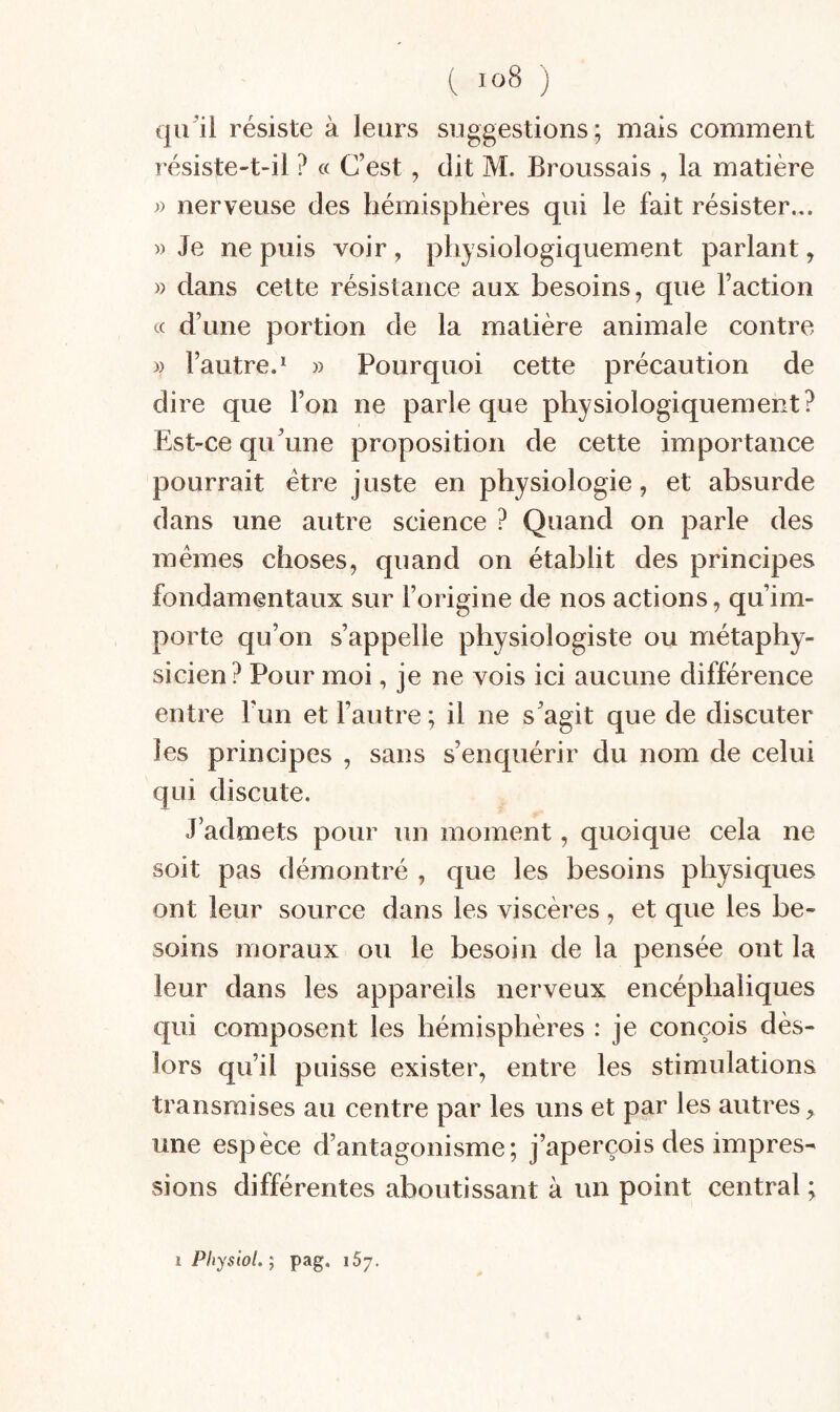 qu^il résiste à leurs suggestions; mais comment résiste-t-il ? « C’est, dit M. Broussais , la matière » nerveuse des hémisphères qui le fait résister... w Je ne puis voir , physiologiquement parlant, )) dans cette résistance aux besoins, que l’action cc d’une portion de la matière animale contre » l’autre.^ » Pourquoi cette précaution de dire que l’on ne parle que physiologiquement? Est-ce qu’une proposition de cette importance pourrait être juste en physiologie, et absurde dans une autre science ? Quand on parle des mêmes choses, quand on établit des principes fondamentaux sur l’origine de nos actions, qu’im¬ porte qu’on s’appelle physiologiste ou métaphy¬ sicien? Pour moi, je ne vois ici aucune différence entre l’un et l’autre ; il ne s’agit que de discuter les principes , sans s’enquérir du nom de celui qui discute. J’admets pour un moment, quoique cela ne soit pas démontré , que les besoins physiques ont leur source dans les viscères , et que les be¬ soins moraux ou le besoin de la pensée ont la leur dans les appareils nerveux encéphaliques qui composent les hémisphères : je conçois dès- lors qu’il puisse exister, entre les stimulations transmises au centre par les uns et par les autres une espèce d’antagonisme; j’aperçois des impres¬ sions différentes aboutissant à un point central ;