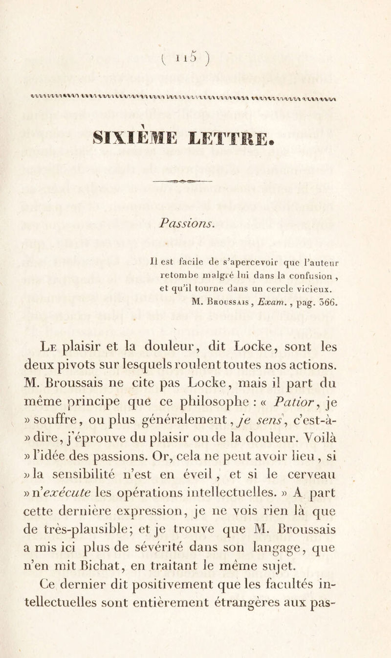 l “5 ) ■V'U.V.'VWVVVV'.'Vt'l'WW^'» W\.■«VVV•\'^^,V\V^/\/•^^'VV^ WVSV'^'V'irVl,^ SIXIÈME LETTRE. Passions. Il est facile de s'apercevoir que Tautenr retombe malgré lui dans la confusion , et qu'il tourne dans un cercle vicieux. M. Brocssais , Exam,, pag. 366. Le plaisir et la douleur, dit Locke, sont les deux pivots sur lesquels roulent toutes nos actions. M. Broussais ne cite pas Locke, mais il part du même principe que ce philosophe : « Patior^]^ «souffre, ou plus généralement, yc sej2s\ c’est-à- « dire, j’éprouve du plaisir ou de la douleur. Voilà » l’idée des passions. Or, cela ne peut avoir lieu, si « la sensibilité n’est en éveil, et si le cerveau y)n exécute les opérations intellectuelles. » A part cette dernière expression, je ne vois rien là que de très-plausible; et je trouve que M. Broussais a mis ici plus de sévérité dans son langage, que n’en mit Bichat, en traitant le même sujet. Ce dernier dit positivement que les facultés in¬ tellectuelles sont entièrement étrangères aux pas-