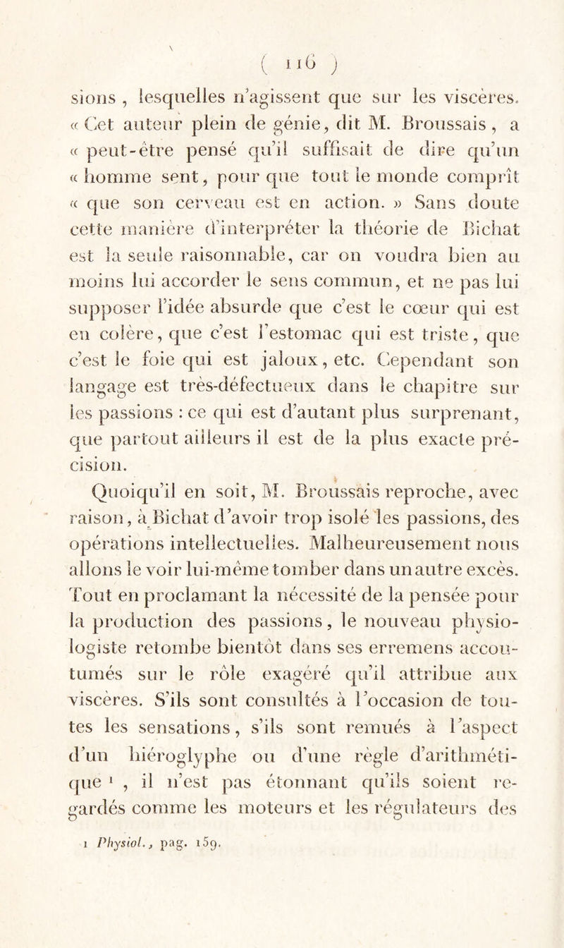 ( J sioris , lesquelles n'agissent que sur les viscères. « Cet auteur plein de génie ^ dit M. Broussais , a « peut-être pensé quil suffisait de dire qu’un «homme sent, pour que tout le monde comprît « que son cerveau est en action. » Sans doute cette manière d’interpréter la théorie de Bichat est la seule raisonnable, car on voudra bien au moins lui accorder le sens commun, et ne pas lui supposer l’idée absurde que c’est le cœur qui est en colère, que c’est l’estomac qui est triste, que c’est le foie qui est jaloux, etc. Cependant son langage est très-défectueux dans le chapitre sur les passions : ce qui est d’autant plus surprenant, que partout ailleurs il est de la plus exacte pré¬ cision. Quoiqu’il en soit, M. Broussais reproche, avec raison, à Bichat d’avoir trop isolé les passions, des opérations intellecluelles. Malheureusement nous allons le voir lui-même tomber dans un autre excès. Tout en proclamant la nécessité de la pensée pour la production des passions, le nouveau physio¬ logiste retombe bientôt dans ses erremens accou¬ tumés sur le rôle exagéré qu’il attribue aux viscères. S’ils sont consultés à l’occasion de tou¬ tes les sensations, s’ils sont remués à l’aspect d’un hiéroglyphe ou d’une règle d’arithméti¬ que 1 , il n’est pas étonnant qu’ils soient re¬ gardés comme les moteurs et les régulateui's d(vs Physiol.j P a g. iSp, 1