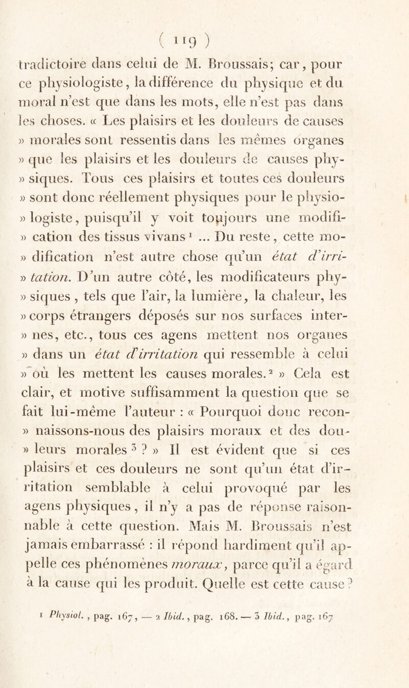 ( 1*9 ) tradictoire dans celui de M. Broussais; car, pour ce physiologiste, la différence du physique et du moral n’est que dans les mots, elle n’est pas dans les choses. « Les plaisirs et les douleurs de causes )) morales sont ressentis dans les mêmes organes » que les plaisirs et les douleurs de causes phy- » siques. Tous ces plaisirs et toutes ces douleurs » sont donc réellement physiques pour le physio- » logiste, puisqu’il y voit toujours une modifi- » cation des tissus vivans* ... Du reste, cette mo- » dification n’est autre chose qu’un état cVirri- » tatioji. D’un autre côté, les modificateurs phy» » siques , tels que l’air, la lumière, la chaleur, les » corps étrangers déposés sur nos surfaces iiiter- » nés, etc., tous ces agens mettent nos organes » dans un état cTirritation qui ressemble à celui » où les mettent les causes morales. » Cela est clair, et motive suffisamment la question que se fait lui -meme l’auteur : « Pourquoi donc recon- » naissons-nous des plaisirs moraux et des dou- » leurs morales ^ » Il est évident que si ces plaisirs et ces douleurs ne sont qu’un état d’ir¬ ritation semblable à celui provoqué par les agens physiques, il n’y a pas de réponse raison¬ nable à cette question. Mais M. Broussais n’est jamais embarrassé : il r épond haixiiment qu’il ap¬ pelle ces phénomènes moraux^ parce qu’il a égard à la cause qui les produit. Quelle est cette cause ?