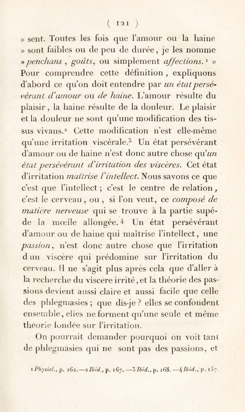 » sent. Toutes les fois que Famoiir ou la haine » sont faibles ou de peu de durée, je les nomme » penchans , goûts^ ou simplement affections. ^ » Pour comprendre cette définition, expliquons d’abord ce qu’on doit entendre par un étatpersé* pérant cFaînour ou de haine. L’amour résulte du plaisir, la haine résulte de la douleur. Le plaisir et la douleur ne sont qu’une modification des tis¬ sus vivans.=* Cette modification n’est elle-même qu’une irritation viscérale.^ Un état persévérant d’amour ou de haine n’est donc autre chose qu’w/z état persépérant d'irritation des viscères. Cet état d’irritation maîtrise l’intellect. Nous savons ce que c’est que l’intellect ; c’est le centre de relation, c’est le cerveau, ou , si l’on veut, ce composé de matière nerpeuse qui se trouve à la partie supé- de la mœile allongée. 4 Un état persévérant d’amour ou de haine qui maîtrise l’intellect, une passion., n’est donc autre chose que l’irritation d un viscère qui prédomine sur l’irritation du cerveau. \\ ne s’agit plus après cela que d’aller à la recherche du viscère irrité, et la théorie des pas¬ sions devient aussi claire et aussi facile que celle des phlegmasies ; que dis-je ? elles se confondent ensemble, elles ne forment qu’une seule et même théorie fondée sur l’irritation. On pourrait demander pourquoi on voit tant de phlegmasies qui ne sont pas des passions, et iPhysiol., p. 262.—2lbid.,'Ç. 167. —Z Ibid.168. —\.lbid.^ p. l5y.