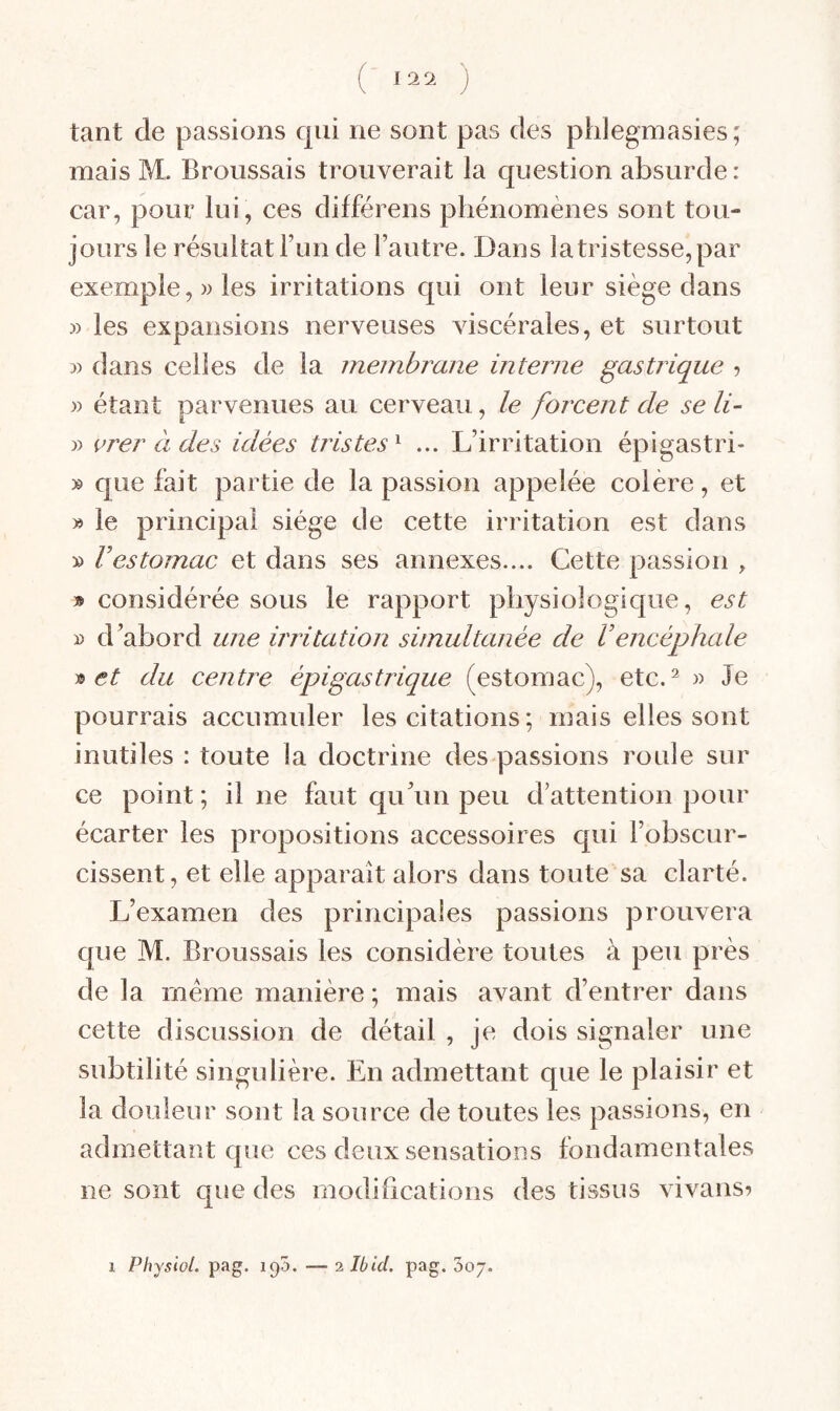 tant de passions qui ne sont pas des phlegmasies ; mais M. Broussais trouverait la question absurde: car, pour lui, ces différens phénomènes sont tou¬ jours le résultat l’un de l’autre. Dans la tristesse, par exemple,)) les irritations qui ont leur siège dans )) les expansions nerveuses viscérales, et surtout )) dans celles de la membrane interne gastrique ? )) étant parvenues au cerveau, le forcent de se li~ )) vrer à des idées tristes^ ... L’irritation épigastri- )& que fait partie de la passion appelée colère, et » le principal siège de cette irritation est dans )) Vestomac et dans ses annexes.... Cette passion , » considérée sous le rapport physiologique, est » d’abord une irritation simultanée de Vencéphale 's> et du centre épigastrique (estomac), etc. ^ )) Je pourrais accumuler les citations ; mais elles sont inutiles : toute la doctrine des passions roule sur ce point ; il ne faut qu’un peu d’attention pour écarter les propositions accessoires qui l’obscur¬ cissent, et elle apparaît alors dans toute sa clarté. L’examen des principales passions prouvera que M. Broussais les considère toutes à peu près de la même manière ; mais avant d’entrer dans cette discussion de détail , je dois signaler une subtilité singulière. En admettant que le plaisir et la douleur sont la source de toutes les passions, en admettant que ces deux sensations fondamentales ne sont que des modifications des tissus vivanS) 1 Physiol. pag. — 2 Ibid. pag. 00J.