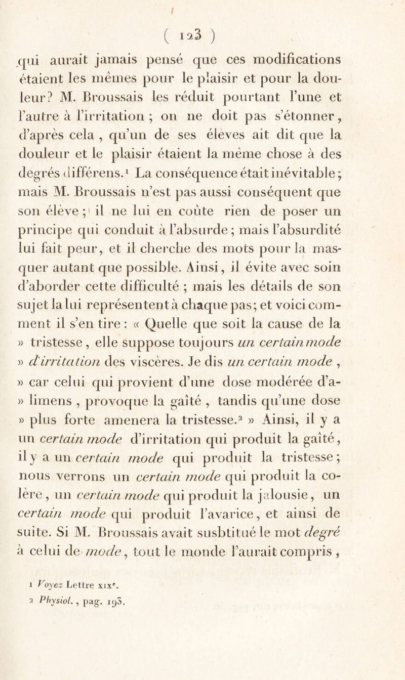 f ( lîiB ) qui aurait jamais pensé que ces modifications étaient les memes pour le plaisir et pour la dou¬ leur? M. Broussais les réduit pourtant Fune et Fautre à Firritation ; on ne doit pas s’étonner, d’après cela , qu’un de ses élèves ait dit que la douleur et le plaisir étaient la même chose à des degrés différens.^ La conséquence était inévitable; mais M. Broussais n’est pas aussi conséquent que son élève ; il ne lui en coûte rien de poser un principe qui conduit à l’absurde; mais l’absurdité lui fait peur, et il cbercbe des mots pour la mas¬ quer autant que possible. Ainsi, il évite avec soin d’aborder cette difficulté ; mais les détails de son sujet la lui représentent à chaque pas; et voici com¬ ment il s’en tire : « Quelle que soit la cause de la » tristesse, elle suppose toujours un certainniode » dirritation des viscères. Je dis un certain mode , » car celui qui provient d’une dose modérée d’a- » limens , provoque la gaîté , tandis qu’une dose » plus forte amènera la tristesse.^ » Ainsi, il y a un certain mode d’irritation qui produit la gaîté, ^ \m certain mode qui produit la tristesse; nous verrons un certain mode qui produit la co¬ lère , un certain mode qui produit la jrdousie, un certain mode qui produit l’avarice, et ainsi de suite. Si M. Broussais avait susbtitué le mot degré à celui de mode ., tout le monde l’aurait compris ^ 1 Voyez Lettre xix^.