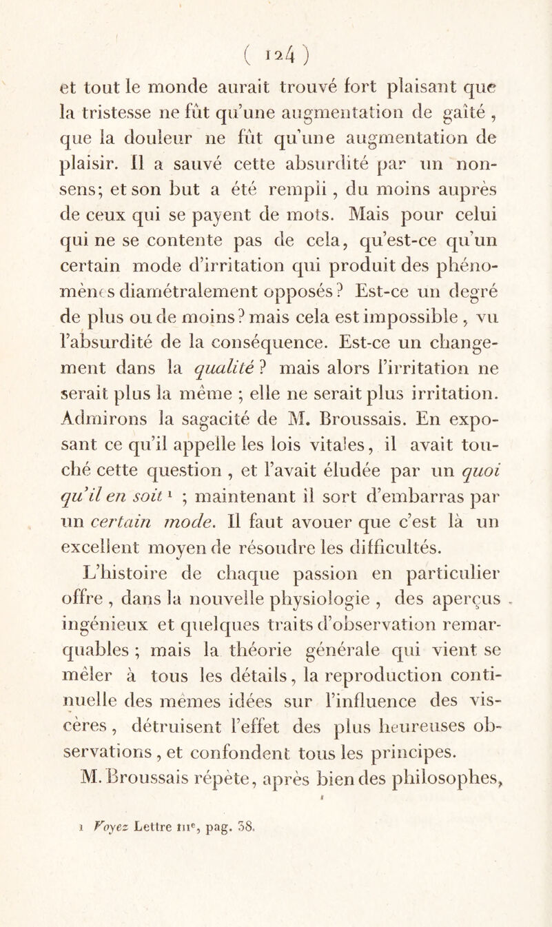 I ( 124) et tout le monde aurait trouvé fort plaisant que la tristesse ne fût qu’une augmentation de gaîté , que la douleur ne fût qu’une augmentation de plaisir. 11 a sauvé cette absurdité par un non- sens; et son but a été rempli, du moins auprès de ceux qui se payent de mots. Mais pour celui qui ne se contente pas de cela, qu’est-ce qu’un certain mode d’irritation qui produit des phéno¬ mènes diamétralement opposés ? Est-ce un degré de plus ou de moins? mais cela est impossible , vu l’absurdité de la conséquence. Est-ce un change¬ ment dans la qualité ? mais alors l’irritation ne serait plus la meme ; elle ne serait plus irritation. Admirons la sagacité de M. Broussais. En expo¬ sant ce qu’il appelle les lois vitales, il avait tou¬ ché cette question , et l’avait éludée par un quoi quil en soit ^ ; maintenant il sort d’embarras par un certain mode. Il faut avouer que c’est là un excellent moyen de résoudre les difficultés. L’histoire de chaque passion en particulier offre , dans la nouvelle physiologie , des aperçus . ingénieux et quelques traits d’observation remar¬ quables ; mais la théorie générale qui vient se mêler à tous les détails, la reproduction conti¬ nuelle des memes idées sur l’influence des vis¬ cères , détruisent l’effet des plus heureuses ob¬ servations , et confondent tous les principes. M. Broussais répète, après bien des philosophes. 1 Voyez Lettre iii®, pag. 58.