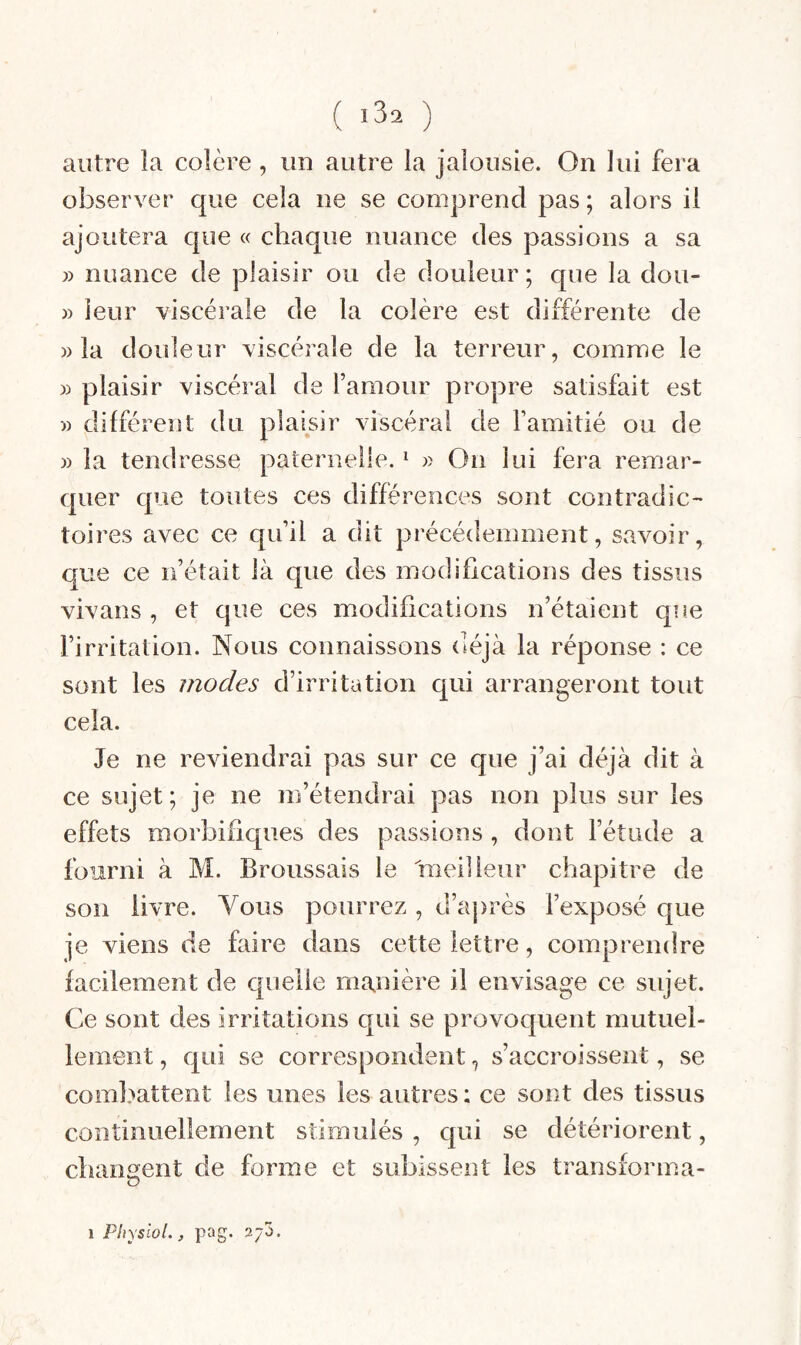 ( «3^ ) autre îa colère, un autre la jalousie. On lui fera observer que cela ne se comjjrend pas ; alors il ajoutera que « chaque nuance des passions a sa » nuance de plaisir ou de douleur ; que la dou- » leur viscérale de la colère est différente de » la douleur viscérale de la terreur, comme le » plaisir viscéral de l’amour propre satisfait est » différent du plaisir viscéral de l’amitié ou de » la tendresse paternelle. ^ » On lui fera remar¬ quer c[ue toutes ces différences sont contradic¬ toires avec ce qu’il a dit précédemment, savoir, que ce n’était là que des modifications des tissus vivans , et que ces modifications n’étaient que l’irritation. Nous connaissons déjà la réponse : ce sont les modes d’irritation qui arrangeront tout cela. Je ne reviendrai pas sur ce que j’ai déjà dit à ce sujet; je ne m’étendrai pas non plus sur les effets morbifiques des passions , dont l’étude a fourni à M. Broussais le meilleur chapitre de son livre. Vous pourrez , d’après l’exposé que je viens de faire dans cette lettre, comprendre facilement de cpielle manière il envisage ce sujet. Ce sont des irritations qui se provoquent mutuel¬ lement , qui se correspondent, s’accroissent, se combattent les unes les autres; ce sont des tissus continuellement stimulés , qui se détériorent, changent de forme et subissent les transforma-