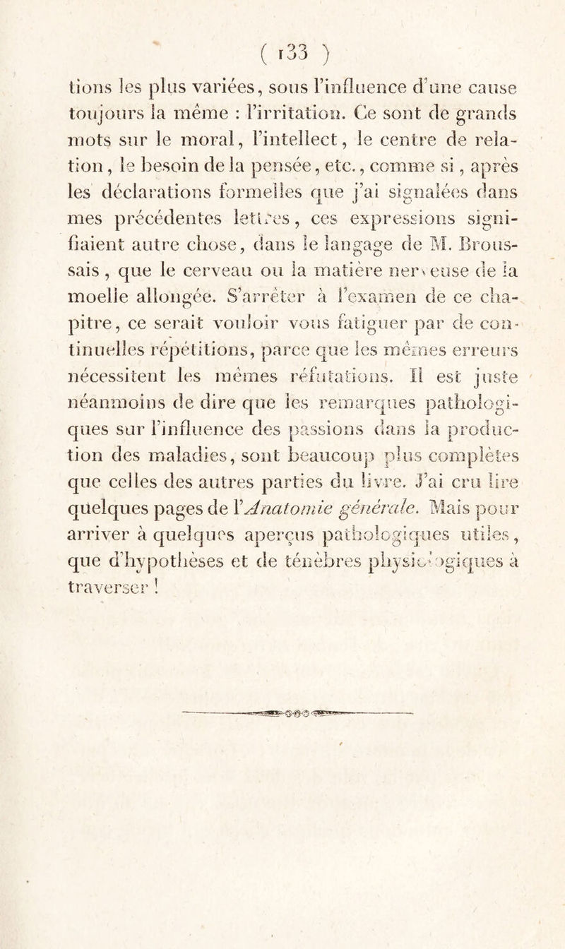 lions les plus variées, sons Finfluence d’une cause toujours la meme : l’irritation. Ce sont de grands mots sur le moral, l’intellect, le centre de rela¬ tion , le besoin de la pensée, etc., comme si, après les déclarations formelles que j’ai signalées dans mes précédentes lettres, ces expressions signi¬ fiaient autre chose, dans le langage de M. Brous¬ sais , que le cerveau ou la matière nerveuse de la moelle allongée. S’arrêter à l’examen de ce cha¬ pitre, ce serait vouioir vous fatiguer par de con¬ tinuelles répétitions, parce que les memes erreurs nécessitent les memes réfutations. Il est juste néanmoins de dire que les remarques pathologi¬ ques sur l’influence des passions dans la produc¬ tion des maladies, sont beaucoup plus complètes que celles des autres parties du livre. J’ai cru lire quelques pages de XAnatomie générale. Mais pour arriver à quelques aperçus pathologiques utiles, que d’hypothèses et de ténèbres pliysio‘Ogi€|ues à traverser !