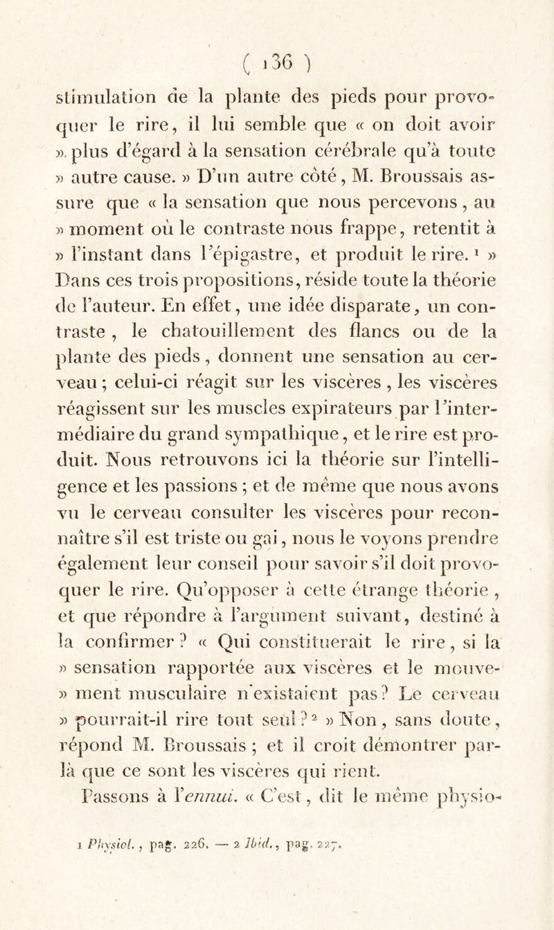 ( >36 •) Stimulation de la plante des pieds pour provo» quer le rire, il lui semble que « on doit avoir plus d’égard à la sensation cérébrale qu’à toute » autre cause. » D’un autre coté, M. Broussais as¬ sure que « la sensation que nous percevons, au » moment où le contraste nous frappe, retentit à » l’instant dans Tépigastre, et produit le rire. * » Dans ces trois propositions, réside toute la théorie de l’auteur. En effet, une idée disparate, un con¬ traste , le chatouillement des flancs ou de la plante des pieds, donnent une sensation au cer¬ veau ; celui-ci réagit sur les viscères, les viscères réagissent sur les muscles expirateurs par Tinter- médiaire du grand sympathique, et le rire est pro¬ duit. Nous retrouvons ici la théorie sur l’intelli¬ gence et les passions ; et de meme que nous avons vu le cerveau consulter les viscères pour recon¬ naître s’il est triste ou gai, nous le voyons prendre également leur conseil pour savoir s’il doit provo- cpier le rire. Qu’opposer à cette étrange théorie , et que répondre à rargument suivant, destiné à la confirmer ? fc Qui constituerait le rire, si la sensation rapportée aux viscères et le mouve- )) ment musculaire nexistaient pas? Le cerveau » pourrait-il rire tout seùl?^ «Non, sans doute, répond M. Broussais ; et il croit démontrer par¬ la que ce sont les viscères qui rient. Lassons à Yennui. « C’est, dit le meme physio-