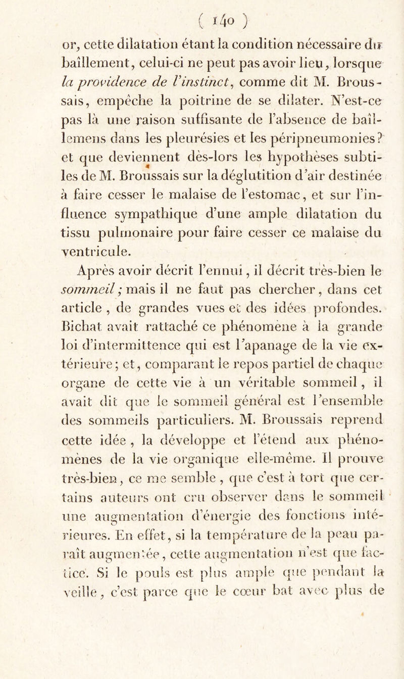 or, cette dilatation étant la condition nécessaire dir baîilement, celui-ci ne peut pas avoir lieü;, lorsque la providence de Vinstinct^ comme dit M. Brous¬ sais, empêche la poitrine de se dilater. N’est-ce pas là une raison suffisante de l’absence de baîl- lemens dans les pleurésies et les péripneumonies? et que deviennent dès-lors les hypothèses subti¬ les de M. Broussais sur la déglutition d’air destinée à faire cesser le malaise de l’estomac, et sur l’in¬ fluence sympathique d’une ample dilatation du tissu pulmonaire pour faire cesser ce malaise du ventricule. Après avoir décrit l’ennui, il décrit très-bien le sommeil ; mais il ne faut pas chercher, dans cet article , de grandes vues et des idées profondes. Bichat avait rattaché ce phénomène à la grande loi d’intermittence qui est l’apanage de la vie ex¬ térieure ; et, comparant le repos partiel de chaque organe de cette vie à un véritable sommeil, il avait dit que le sommeil général est l’ensemble des sommeils particuliers. M. Broussais reprend cette idée , la développe et l’étend aux phéno¬ mènes de la vie organique elle-même. Il prouve très-bien, ce me semble , que c’est à tort que cer¬ tains auteurs ont cru observer dans le sommeil une augmentation d’énergie des fonctions inté- O O rieures. En effet, si la température de la peau pa- l'aît augmentée, cette augmentation n’est que lac- ticc. Si le pouls est plus ample que pendant la veille, c’est parce que le cœur bat avec plus de